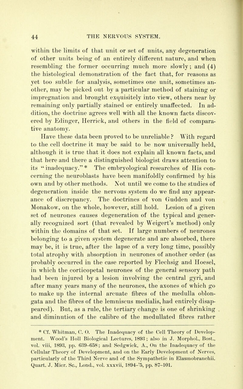 within the limits of that unit or set of units, any degeneration of other units being of an entirely different nature, and when resembling the former occurring much more slowly; and (4) the histological demonstration of the fact that, for reasons as yet too subtle for analysis, sometimes one unit, sometimes an- other, may be picked out by a particular method of staining or impregnation and brought exquisitely into view, others near by remaining only partially stained or entirely unaffected. In ad- dition, the doctrine agrees well with all the known facts discov- ered by Edinger, Herrick, and others in the field of compara- tive anatomy. Have these data been proved to be unreliable ? With regard to the cell doctrine it may be said to be now universally held, although it is true that it does not explain all known facts, and that here and there a distinguished biologist draws attention to its  inadequacy. * The embryological researches of His con- cerning the neuroblasts have been manifoldly confirmed by his own and by other methods. Not until we come to the studies of degeneration inside the nervous system do we find any appear- ance of discrepancy. The doctrines of von Gudden and von Monakow, on the whole, however, still hold. Lesion of a given set of neurones causes degeneration of the typical and gener- ally recognized sort (that revealed by Weigert's method) only within the domains of that set. If large numbers of neurones belonging to a given system degenerate and are absorbed, there may be, it is true, after the lapse of a very long time, possibly total atrophy with absorption in neurones of another order (as probably occurred in the case reported by Flechsig and Hoesel, in which the corticopetal neurones of the general sensory path had been injured by a lesion involving the central gyri, and after many years many of the neurones, the axones of which go to make up the internal arcuate fibres of the medulla oblon- gata and the fibres of the lemniscus medialis, had entirely disap- peared). But, as a rule, the tertiary change is one of shrinking and diminution of the calibre of the medullated fibres rather * Cf. Whitman, C. 0. The Inadequacy of the Cell Theory of Develop- ment. Wood's Holl Biological Lectures, 1893 ; also in J. Morphol., Bost., vol. viii, 1893, pp. 639-658; and Sedgwick, A., On the Inadequacy of the Cellular Theory of Development, and on the Early Development of Nerves, particularly of the Third Nerve and of the Sympathetic in Elasinobranchii. Quart. J. Micr. Sc., Lond., vol. xxxvii, 1894-5, pp. 87-101.