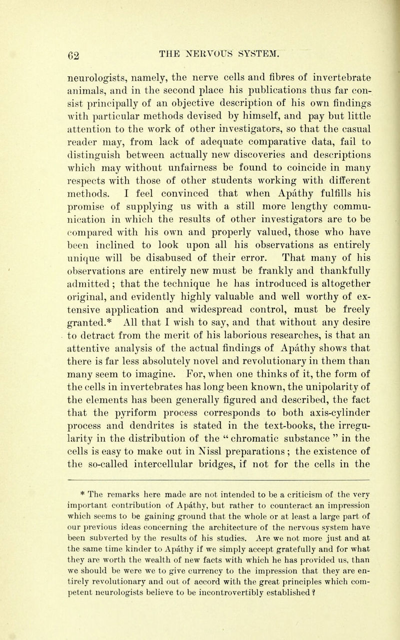 neurologists, namely, the nerve cells and fibres of invertebrate animals, and in the second place his publications thus far con- sist principally of an objective description of his own findings with particular methods devised by himself, and pay but little attention to the work of other investigators, so that the casual reader may, from lack of adequate comparative data, fail to distinguish between actually new discoveries and descriptions which may without unfairness be found to coincide in many respects with those of other students working with different methods. I feel convinced that when Apathy fulfills his promise of supplying us with a still more lengthy commu- nication in which the results of other investigators are to be compared with his own and properly valued, those who have been inclined to look upon all his observations as entirely unique will be disabused of their error. That many of his observations are entirely new must be frankly and thankfully admitted; that the technique he has introduced is altogether original, and evidently highly valuable and well worthy of ex- tensive application and widespread control, must be freely granted.* All that I wish to say, and that without any desire to detract from the merit of his laborious researches, is that an attentive analysis of the actual findings of Apathy shows that there is far less absolutely novel and revolutionary in them than many seem to imagine. For, when one thinks of it, the form of the cells in invertebrates has long been known, the unipolarity of the elements has been generally figured and described, the fact that the pyriform process corresponds to both axis-cylinder process and dendrites is stated in the text-books, the irregu- larity in the distribution of the  chromatic substance  in the cells is easy to make out in Nissl preparations ; the existence of the so-called intercellular bridges, if not for the cells in the * The remarks here made are not intended to be a criticism of the very important contribution of Apathy, but rather to counteract an impression which seems to be gaining ground that the whole or at least a large part of our previous ideas concerning the architecture of the nervous system have been subverted by the results of his studies. Are we not more just and at the same time kinder to Apathy if we simply accept gratefully and for what they are worth the wealth of new facts with which he has provided us, than we should be were we to give currency to the impression that they are en- tirely revolutionary and out of accord with the great principles which com- petent neurologists believe to be incontrovertibly established %