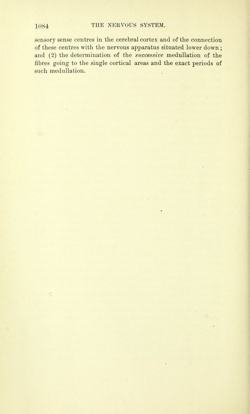 sensory sense centres in the cerebral cortex and of the connection of these centres with the nervous apparatus situated lower down; and (2) the determination of the successive medullation of the fibres going to the single cortical areas and the exact periods of such medullation. /