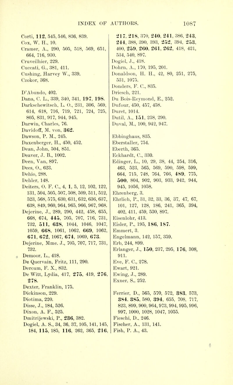 Corti, 112, 545, 546, 836, 839. Cox, W. H., 10. Cramer, A., 290, 505, 518, 569, 651, 664, 716, 930. Cruveilhier, 229. Cuccati, G., 381, 411. Gushing, Harvey W., 339. Czokor, 368. D'Abundo, 402. Dana, C. L., 339, 340, 341, 197, 198. Darkschewitsch, L. O., 231, 306, 569, 614, 618, 716, 719, 721, 724, 725, 805, 831, 917, 944, 945. Darwin, Charles, 76. Davidoff, M. von, 362. Dawson, P. M., 245. Daxenberger, H., 450, 452. Dean, John, 504, 851. Deaver, J. B., 1002. Deen, Van, 897. Dees, O., 623. Dehio, 288. Dehler, 148. Deiters, O. F. C, 4, 1, 5, 12, 102, 122, 131, 504, 505, 507,508, 509, 511, 512, 523, 568, 575, 630, 631, 632, 636, 637, 638, 849, 960, 964, 965, 966, 967, 968. Dejerine, J., 289, 290, 442, 458, 655, 668, 674, 445, 705, 707, 716, 731, 732, 511, 638, 1044, 1046, 1047, 1059, 668, 1061, 1062, 669, 1062, 671, 672, 1067, 674, 1069, 673. Dejerine, Mme. J., 705, 707, 717, 731, 732. Demoor, L., 418. De Quervain, Fritz, 111, 290. Dercum, F. X., 832. De Witt, Lydia, 417, 275, 419, 276, 278. Dexter, Franklin, 175. Dickinson, 229. Diotima, 220. Disse, J., 184, 526. Dixon, A. F., 525. Dmitrijewski, P., 236, 382. Dogiel, A. S., 34, 36, 37,105,141,145, 184, 115, 185, 116, 262, 365, 216, 217, 218, 370, 240, 241, 386, 243, 244, 388, 390, 393, 252, 394, 253, 400, 259, 260. 261, 262, 418, 421, 534, 540, 897. Dogiel, J., 418. Dohrn, A., 170, 195, 201. Donaldson, H. H., 42, 80, 251, 275, 531, 1075. Donders, F, C, 835. Driesch, 221. Du Bois-Reymond, E., 252. Dufour, 450, 457, 458. Duret, 1014. Dutil, A., 151, 238, 290. Duval, M., 100, 942, 947. Ebbinghaus, 835. Eberstaller, 754. Eberth, 365. Eckhardt, C, 330. Edinger, L., 10, 29, 38, 44, 254, 316, 463, 523, 565, 569, 590, 598, 599, 664, 715, 748, 764, 766, 489, 775, 500, 804, 902, 903, 933, 942, 944, 945, 1056, 1058. Ehrenberg. 3. Ehrlich, P., 31, 32, 33, 36, 37, 47, 67, 101, 127, 128, 186, 241, 365, 394, 402, 411, 459, 530, 897. Eisenlohr, 413. Eisler, P., 195, 186, 187. Emraert, 3. Engelmann, 142, 157, 359. Erb, 244, 899. Erlanger, J., 150, 237, 295, 176, 308, 911. Eve, F. C, 278. Ewart, 921. Ewing, J., 289. Exner, S.. 252. Ferrier, D., 565, 570, 572, 383, 573, 384, 385, 580, 394, 655, 708, 717, 823, 899, 900, 964, 973, 994, 995, 996, 997, 1000, 1028, 1047, 1055. Fieschi, D., 246. Fischer, A.. 131, 141. Fish, P. A., 43.