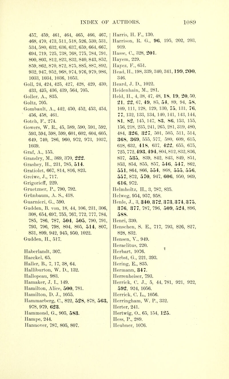 457, 459, 461, 464, 465, 466, 467, 468, 470, 473, 511, 518, 526, 530, 531, 534, 580, 632, 636, 637, 659, 664, 667, 694, 719, 725, 738, 768, 775, 784, 791, 800, 803, 812, 823, 832, 840, 843, 852, 859, 862, 870, 872, 875, 885, 887, 892, 932, 947, 952, 968, 974, 976, 979, 986, 1033, 1034, 1036, 1053. Goll, 24, 424, 425, 427, 428, 429, 430, 433, 435, 436, 439, 564, 705. Goller, A., 835. Goltz, 705. Gonibault, A., 442, 450, 452, 453, 454, 456, 458, 461. Gotch, F., 274. Gowers, W. R., 45, 589, 590, 591, 592, 593,594, 598, 599, 601, 602, 604, 605, 649, 740, 786, 960, 972, 973, 1037, 1039. Graf, A., 155. Grandry, M., 369, 370, 222. Grashey, H., 231, 785, 514. Gratiolet, 667, 814, 816, 823. Greiwe, J., 717. Grigorieff, 229. Gruetzner, P., 790, 792. Griinbaum, A. S., 418. Guarnieri. G., 590. Gudden, B. von, 18, 44, 106, 231, 306, 308, 654, 697, 755, 767, 772, 777, 784, 785, 786, 787, 504, 505, 790, 791, 793, 796, 798, 804, 805, 514, 807, 831, 899, 942, 945, 950, 1022. Gudden, H., 517. Haberlandt, 307. Haeckel, 65. Haller, B., 7, 17, 38, 64. Halliburton, W. D., 132. Hallopeau, 983. Hamaker, J. I., 149. Hamilton, Alice, 500, 781. Hamilton, D. J., 1055. Hammarberg, C, 822, 528, 878, 563, 978, 979, 623. Hammond, G., 905, 583. Hampe, 244. Hannover, 787, 805, 807. Harris, H. F., 130. Harrison, R. G., 96, 195, 202, 203, 919. Hasse, C, 328, 201. Hayem, 229. Hayez, F., 651. Head, H., 198,339, 340, 341,199, 200, 346. Heard, J. D., 1022. Heidenhain, M., 281. Held, II., 4, 38, 47, 48, 18, 19, 20, 50, 21, 22, 67, 49, 85, 54, 89, 94, 58, 109, 111, 128, 129, 130, 75, 131, 76, 77, 132, 133, 134, 140,141, 143,144, 81, 82, 145,147, 83, 86, 153, 155, 156, 218, 235,241, 265, 281, 319, 480, 484, 326, 327, 501, 505, 511, 514, 368, 369, 555, 577, 580, 609, 615, 618, 632, 418, 637, 422, 655, 675, 725,772,493, 494,804,812,832,836, 837, 535, 839, 842, 843, 849, 851, 853, 854, 855, 857, 546, 547, 862, 551, 864, 866, 554, 868, 555, 556, 557, 872, 570, 947, 606, 950, 969, 61 6, 972. Helmholtz, H., 3, 787, 835. Helweg, 954, 957, 958. Henle, J., 3, 340, 372, 373,374,375, 376, 377, 787, 796, 509, 524, 896, 588. Henri, 330. Henschen, S. E., 717, 793, 826, 827, 828, 832. Hensen, V., 949. Heraclitus, 220. Herbart, 1076. Herbst, G., 221. 393. Hering, E., 835. Hermann, 347. Herrenheiser, 793. Herrick, C. J., 5, 44, 781, 921, 922, 592, 924, 1056. Herrick, C. L., 1056. Herringham, W. P., 332. Herter, 241. Hertwig, O., 65, 154, 125. Hess, P., 289. Heubner, 1076.