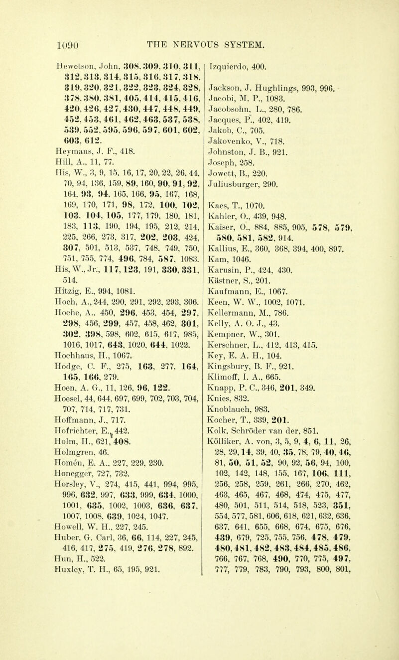Hewetson, John, 308.309, 310, 311, 312,313, 314, 315, 316, 317, 318, 319,320, 321, 322, 323, 324,328, 378,380, 381, 405,414, 415,416, 420,426, 427,430, 447, 448, 449, 452,453, 461, 462,463,537, 538, 539,552, 595, 596, 597, 601, 602, 603, 612. Heymans, J. F., 418. Hill, A., 11, 77. His, W., 3, 9, 15, 16,17, 20, 22, 26, 44, 70, 94, 136, 159, 89,160, 90, 91, 92, 164, 93, 94, 165, 166, 95, 167, 168, 169, 170, 171, 98, 172, 100, 102, 103, 104, 105, 177, 179, 180, 181, 183, 113, 190, 194, 195, 212, 214, 225, 266, 273, 317, 202, 203, 424, 307, 501, 513, 537, 748, 749, 750, 751, 755, 774, 496, 784, 5 8 7, 1083. His, W., Jr., 117,123, 191, 330, 331, 514. Hitzig, E., 994, 1081. Hoch, A., 244, 290, 291, 292, 293, 306. Hoche, A.. 450, 296, 453, 454, 297, 298, 456, 299, 457, 458, 462, 301, 302, 398, 598, 602, 615, 617, 985, 1016, 1017, 643, 1020, 644, 1022. Hochhaus, H., 1067. Hodge, C. F., 275, 163, 277, 164, 165, 166, 279. Hoen, A. G., 11, 126, 96, 122. Hoesel, 44, 644, 697, 699, 702, 703, 704, 707, 714, 717, 731. Hoffmann, J., 717. Hofrichter, E.%442. Holm, H., 621, 408. Holmgren, 46. Homen, E. A., 227, 229, 230. Honegger, 727, 732. Horsley, V., 274, 415, 441, 994, 995, 996, 632, 997, 633, 999, 634, 1000, 1001, 635, 1002, 1003, 636, 637, 1007, 1008, 639, 1024, 1047. Howell, W. H., 227, 245. Huber. Gr. Carl, 36, 66, 114, 227, 245, 416, 417, 275, 419, 276, 278, 892. Hun, H., 522. Huxley, T. H., 65, 195, 921. Izquierdo, 400. Jackson, J. Hughlings, 993, 996. Jacobi, M. P., 1083. Jacobsohn, L., 280, 786. Jacques, P., 402, 419. Jakob, C, 705. Jakovenko, V., 718. Johnston, J. B., 921. Joseph, 258. Jowett, B., 220. Juliusburger, 290. Kaes, T., 1070. Kahler, O., 439, 948. Kaiser, O., 884, 885,905, 578, 579. 580, 581, 582, 914. Kallius, E., 360, 368, 394, 400, 897. Kam, 1046. Karusin, P., 424, 430. Kastner, S., 201. Kaufmann, E., 1067. Keen, W. W., 1002, 1071. Kellermann, M., 786. Kelly, A. O. J., 43. Kempner, W., 301. Kerschner, L., 412, 413, 415. Key, E. A. H., 104. Kingsbury, B. F., 921. Klimoff, I. A., 665. Knapp, P. C, 346, 201, 349. Knies, 832. Knoblauch, 983. Kocher, T., 339, 201. Kolk, Schroder van der, 851. KSlliker, A. von, 3, 5, 9, 4, 6, 11, 26, 28, 29,14, 39, 40, 35,78, 79, 40, 46, 81, 50, 51, 52, 90, 92, 56, 94, 100, 102, 142, 148, 155, 167, 106, 111, 256, 258, 259, 261, 266, 270, 462, 463, 465, 467, 468, 474, 475, 477, 480, 501, 511, 514, 518, 523, 351, 554, 577, 581, 606, 618, 621,632, 636, 637, 641, 655, 668, 674, 675, 676, 439, 679, 725, 755, 756, 4 78, 479, 480,481, 482, 483,484,485, 486, 766, 767, 768, 490, 770, 775, 497, 777, 779, 783, 790, 793, 800, 801,
