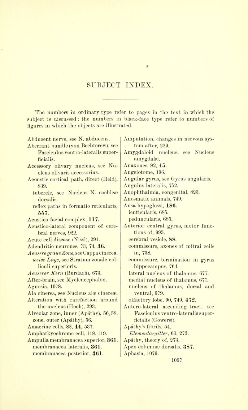 SUBJECT INDEX. The numbers in ordinary type refer to pages in the text in which the subject is discussed: the numbers in black-face type refer to numbers of figures in which the objects are illustrated. Abducent nerve, see N. abducens. Aberrant bundle (von Bechterew), see Fasciculus ventro-lateralis super- ficialis. Accessory olivary nucleus, see Nu- cleus olivaris accessorius. Acoustic cortical path, direct (Held), 839. tubercle, see Nucleus N. cochlea? dorsalis. reflex paths in formatio reticularis, 557. Acustico-facial complex, 117. Acustico-lateral component of cere- bral nerves, 922. Acute cell disease (Nissl), 291. Adendritic neurones, 73, 74, 30. Aeusere graueZone, see Cappa cinerea. weise Lage, see Stratum zonale col- liculi superioris. Aeuserer Kern (Burdach), 673. After-brain, see Myelencephalon. Agnosia, 1078. Ala cinerea, see Nucleus ala? cinerea?. Alteration with rarefaction around the nucleus (Hoch), 293. Alveolar zone, inner (Apathy), 56, 58. zone, outer (Apathy), 56. Amacrine cells, 82, 44, 537. Ampharkyochrome cell, 118,119. Ampulla membranacea superior, 361. membranacea lateralis, 301. membranacea posterior, 301. Amputation, changes in nervous sys- tem after, 229. Amygdaloid nucleus, see Nucleus amygdalae. Anaxones, 82, 45. Angeiotome, 196. Angular gyrus, see Gyrus angularis. Angulus lateralis, 752. Anophthalmia, congenital, 823. Anosmatic animals, 749. Ansa hypoglossi, 180. lenticularis, 685. peduncularis, 685. Anterior central gyrus, motor func- tions of, 995. cerebral vesicle, 88. commissure, axones of mitral cells in, 758. commissure, termination in gyrus hippocampus, 764. lateral nucleus of thalamus, 677. medial nucleus of thalamus, 677. nucleus of thalamus, dorsal and ventral, 679. olfactory lobe, 90, 749, 472. Antero-lateral ascending tract, see Fasciculus ventro-lateralis super- ficialis (Gowersi). Apathy's fibrils, 54. Elemental-gitter, 60, 273. Apathy, theory of, 273. Apex columnae dorsalis, 387. Aphasia, 1076.