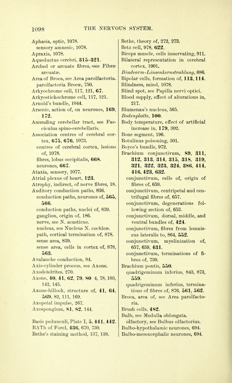 Aphasia, optic, 1078. sensory amnesic, 1078. Apraxia, 1078. Aqueductus cerebri, 315-321. Arched or arcuate fibres, *see Fibra? arcuatae. Area of Broca, see Area parolfactoria. parolfactoria Brocae, 750. Arkyochrorae cell, 117, 121, 67. Arkyostichochrome cell, 117, 121. Arnold's bundle, 1044. Arsenic, action of, on neurones, 169, 172. Ascending cerebellar tract, see Fas- ciculus spino-cerebellaris. Association centres of cerebral cor- tex, 6 75, 6 7 6, 1073. centres of cerebral cortex, lesions of, 1078. fibres, lobus occipitalis, 668. neurones, 667. Ataxia, sensory, 1077. Atrial plexus of heart, 123. Atrophy, indirect, of nerve fibres, 18. Auditory conduction paths, 836. conduction paths, neurones of, 565, 566. conduction paths, nuclei of, 839. ganglion, origin of, 186, nerve, see N. acusticus. nucleus, see Nucleus N. cochleae, path, cortical termination of, 878. sense area, 839. sense area, cells in cortex of, 878, 563. Avalanche conduction, 84. Axis-cylinder process, see Axone. Axodendrites, 270. Axone, 40, 41, 62, 79, 80 4, 78,103, 142, 145. Axone-hillock, structure of, 41, 64, 569, 82, 111, 169. Axopetal impulse, 267. Axospongium, 81, 82, 144. Basis pedunculi, Plate I, 5, 441, 442. BATh of Forel, 436, 670, 730. Bethe's staining method, 137, 138. Bethe, theory of, 272, 273. Betz cell, 978, 622. Biceps muscle, cells innervating, 911. Bilateral representation in cerebral cortex, 1001. Bindearm-LinsenJcemstrahlujig, 686. Bipolar cells, formation of, 113,114. Blindness, mind, 1078. Blind spot, see Papilla nervi optici. Blood supply, effect of alterations in, 217. Blumenau's nucleus, 565. Bodenplatte, 100. Body temperature, effect of artificial increase in, 179, 302. Bone segment, 196. Botulinus poisoning, 301. Boyce's bundle, 972. Brachium conjunctivum, 89, 311, 312, 313, 314, 315, 318, 319, 321, 322, 323, 324, 386, 414, 416, 423, 632. conjunctivum, cells of, origin of fibres of, 659. conjunctivum, centripetal and cen- trifugal fibres of, 657. conjunctivum, degenerations fol- lowing section of, 653. conjunctivum, dorsal, middle, and ventral bundles of, 424. conjunctivum, fibres from lemnis- cus lateralis to, 864, 552. conjunctivum, myelinization of, 657, 659, 431. conjunctivum, terminations of fi- bres of, 730. Brachium pontis, 550. quadrigeminum inferius, 843, 873, 559. quadrigeminum inferius, termina- tions of fibres of, 876, 561, 562. Broca, area of, see Area parolfacto- ria. Brush cells, 482. Bulb, see Medulla oblongata. olfactory, see Bulbus olfactorius. Bulbo-hypothalamic neurones, 694. Balbo-mesencephalic neurones, 694.