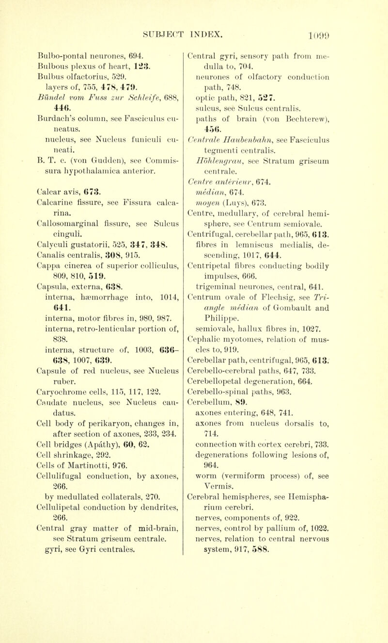 Bulbo-pontal neurones, 694. Bulbous plexus of heart, 123. Bulbus olfactorius, 529. layers of, 755, 478, 471). Bilndel vom Fuss zur Schleife, 688, 446. Burdaeh's column, see Fasciculus cu- neatus. nucleus, see Nucleus funiculi cu- neati. B. T. c. (von Gudden), see Com mis- sura hypothalamica anterior. Calcar avis, 073. Calcarine fissure, see Fissura calca- rina. Callosomarginal fissure, see Sulcus cinguli. Calyculi gustatorii, 525, 347, 348. Canalis centralis, 308, 915. Cappa cinerea of superior colliculus, 809, 810, 519. Capsula, externa, 038. interna, haemorrhage into, 1014, 641. interna, motor fibres in, 980, 987. interna, retro-lenticular portion of, 838. interna, structure of. 1003, 636- 638, 1007, 639. Capsule of red nucleus, see Nucleus ruber. Caryochrome cells, 115, 117, 122. Caudate nucleus, see Nucleus cau- datus. Cell body of perikaryon, changes in, after section of axones, 233, 234. Cell bridges (Apathy), 60, 62. Cell shrinkage, 292. Cells of Martinotti, 976. Cellulifugal conduction, by axones, 266. by medullated collaterals, 270. Cellulipetal conduction by dendrites, 266. Central gray matter of mid-brain, see Stratum griseum centrale. Central gyri, sensory path from me- dulla to, 704. neurones of olfactory conduction path, 748. optic path, 821, 527. sulcus, see Sulcus centralis. paths of brain (von Bechterew), 456. Centrale Ilaubenbahn, see Fasciculus tegmenti centralis. H'ohlengrau, see Stratum griseum centrale. Centre anterieur, 674. median, 674. moyen (Luys), 673. Centre, medullary, of cerebral hemi- sphere, see Centrum semiovale. Centrifugal, cerebellar path, 965, 613. fibres in lemniscus medialis, de- scending, 1017, 644. Centripetal fibres conducting bodily impulses, 666. trigeminal neurones, central, 641. Centrum ovale of Flechsig, see Tri- angle median of Gombault and Philippe, semiovale, hallux fibres in, 1027. Cephalic myotomes, relation of mus- cles to, 919. Cerebellar path, centrifugal, 965, 613. Cerebello-cerebral paths, 647, 733. Cerebellopetal degeneration, 664. Cerebello-spinal paths, 963. Cerebellum, 89. axones entering, 648, 741. axones from nucleus dorsalis to, 714. connection with cortex cerebri, 733. degenerations following lesions of, 964. worm (vermiform process) of, see Vermis. Cerebral hemispheres, see Hemispha- rium cerebri, nerves, components of, 922. nerves, control by pallium of, 1022. nerves, relation to central nervous