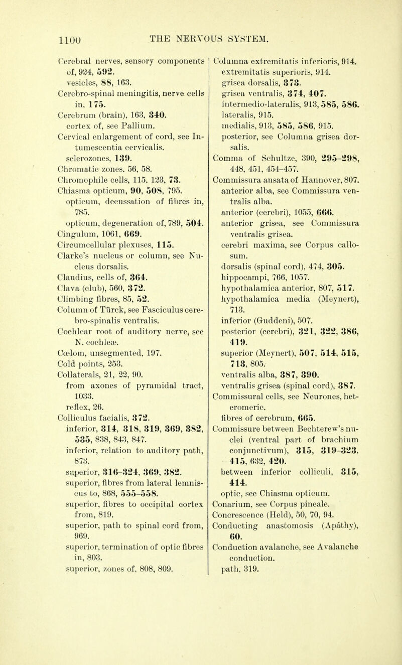 Cerebral nerves, sensory components of, 924, 592. vesicles, 88, 163. Cerebro-spinal meningitis, nerve cells in, 175. Cerebrum (brain), 163, 340. cortex of, see Pallium. Cervical enlargement of cord, see In- tumescentia cervicalis. sclerozones, 139. Chromatic zones. 56, 58. Chromophile cells, 115. 123, 73. Chiasma opticum, 90, 508, 795. opticum, decussation of fibres in, 785. opticum, degeneration of, 789, 504. Cingulum, 1061, 669. Circumcellular plexuses, 115. Clarke's nucleus or column, see Nu- cleus dorsalis. Claudius, cells of, 364. Clava (club), 560, 372. Climbing fibres, 85, 52. Column of Turck, see Fasciculus cere- bro-spinalis ventralis. Cochlear root of auditory nerve, see N. cochleae. Ccelom, unsegmented, 197. Cold points, 253. Collaterals, 21, 22, 90. from axones of pyramidal tract, 1033. reflex, 26. Colliculus facialis, 372. inferior, 314, 318, 319, 369, 382, 535, 838, 843, 847. inferior, relation to auditory path, 873. superior, 316-324, 369, 382. superior, fibres from lateral lemnis- cus to, 868, 555-558. superior, fibres to occipital cortex from, 819. superior, path to spinal cord from, 969. superior, termination of optic fibres in, 803. superior, zones of, 808, 809. Columna extremitatis inferioris, 914. extremitatis superioris, 914. grisea dorsalis, 373. grisea ventralis, 374, 407. intermedio-lateralis, 913, 585, 586. lateralis, 915. medialis, 913, 585, 586, 915. posterior, see Columna grisea dor- salis. Comma of Schultze, 390, 295-298, 448, 451, 454-457. Commissura ansata of Hannover, 807. anterior alba, see Commissura ven- tralis alba. anterior (cerebri), 1055, 666. anterior grisea, see Commissura ventralis grisea. cerebri maxima, see Corpus callo- sum. dorsalis (spinal cord), 474, 305. hippocampi, 766, 1057. hypothalamica anterior, 807, 517. hypothalamica media (Meynert), *713. inferior (Ghiddeni), 507. posterior (cerebri), 321, 322, 386, 419. superior (Meynert), 507, 514, 515, 713, 805.- ' ventralis alba, 387, 390. ventralis grisea (spinal cord), 387. Commissural cells, see Neurones, het- eromeric. fibres of cerebrum, 665. Commissure between Bechterew's nu- clei (ventral part of brachium conjunctivum), 315, 319-323, 415, 632, 420. between inferior colliculi, 315, 414. optic, see Chiasma opticum. Conarium, see Corpus pineale. Concrescence (Held), 50, 70, 94. Conducting anastomosis (Apathy), 60. Conduction avalanche, see Avalanche conduction, path, 319.