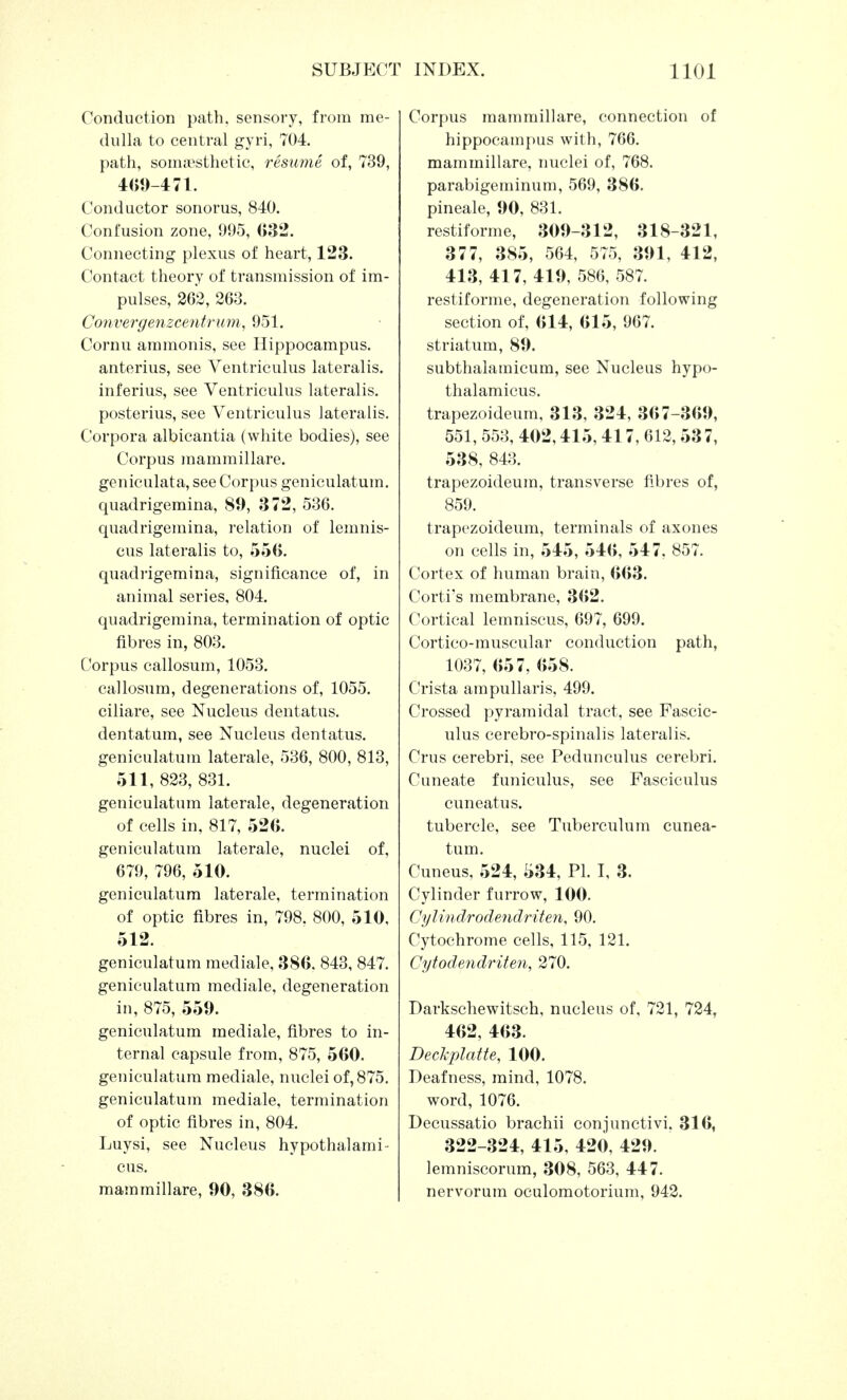 Conduction path, sensory, from me- dulla to central gyri, 704. path, somsesthetic, resume of, 739, 409-471. Conductor sonorus, 840. Confusion zone, 995, 032. Connecting plexus of heart, 123. Contact theory of transmission of im- pulses, 262, 263. Convergenzcentrum, 951. Cornu ammonis, see Hippocampus, anterius, see Ventriculus lateralis, inferius, see Ventriculus lateralis, posterius, see Ventriculus lateralis. Corpora albicantia (white bodies), see Corpus mammillare. geniculata, see Corpus geniculatum. quadrigemina, 89, 372, 536. quadrigemina, relation of lemnis- cus lateralis to, 550. quadrigemina, significance of, in animal series, 804. quadrigemina, termination of optic fibres in, 803. Corpus callosum, 1053. callosum, degenerations of, 1055. ciliare, see Nucleus dentatus. dentatum, see Nucleus dentatus. geniculatum laterale, 536, 800, 813, 511, 823, 831. geniculatum laterale, degeneration of cells in, 817, 520. geniculatum laterale, nuclei of, 679, 796, 5 10. geniculatum laterale, termination of optic fibres in, 798. 800, 510, 512. geniculatum mediale, 380. 843, 847. geniculatum mediale, degeneration in, 875, 559. geniculatum mediale, fibres to in- ternal capsule from, 875, 500. geniculatum mediale, nuclei of, 875. geniculatum mediale, termination of optic fibres in, 804. Luysi, see Nucleus hypothalami- cus. mammillare, 90, 380. Corpus mammillare, connection of hippocampus with, 766. mammillare, nuclei of, 768. parabigeminum, 569, 380. pineale, 90, 831. restiforme, 309-312, 318-321, 3 7 7, 385, 564, 575, 391, 4 1 2, 413, 417, 419, 586, 587. restiforme, degeneration following section of, 014, 015, 967. striatum, 89. subthalamicum, see Nucleus hypo- thalamicus. trapezoideum, 313, 324, 307-309, 551, 553, 402,415, 417, 612,53 7, 538, 843. trapezoideum, transverse fibres of, 859. trapezoideum, terminals of axones on cells in, 545, 540, 547, 857. Cortex of human brain, 003. Corti's membrane, 302. Cortical lemniscus, 697, 699. Cortico-muscular conduction path, 1037, 057, 058. Crista ampullaris, 499. Crossed pyramidal tract, see Fascic- ulus cerebro-spinalis lateralis. Crus cerebri, see Pedunculus cerebri. Cuneate funiculus, see Fasciculus cuneatus. tubercle, see Tuberculum cunea- tum. Cuneus, 524, 534, PI. I, 3. Cylinder furrow, 100. Cylindrodenclriten, 90. Cytochrome cells, 115, 121. Cytodendriten, 270. Darkschewitsch, nucleus of, 721, 724, 402, 403. Deckplatte, 100. Deafness, mind, 1078. word, 1076. Decussatio brachii conjunctivi. 310, 322-324, 415, 420, 429. lemniscorum, 308, 563, 447. nervorum oculomotorium, 942.