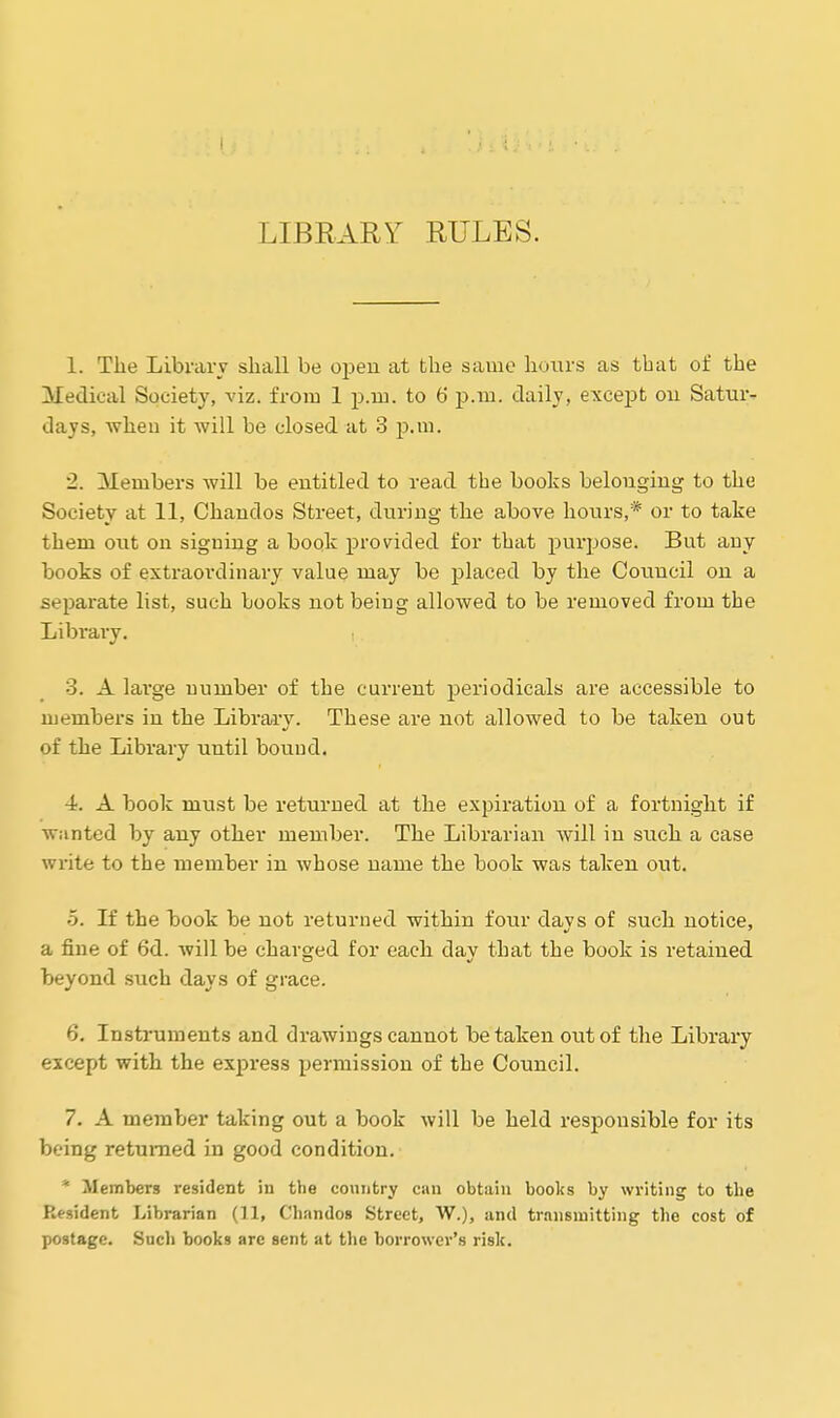 i LIBRARY RULES. 1. The Library shall be open at the same hours as that of the Medical Society, viz. from 1 p.m. to 6 p.m. daily, except on Satur- days, when it will be closed at 3 p.m. 2. Members will be entitled to read the books belonging to the Society at 11, Chandos Street, during the above hours,* or to take them out on signing a book provided for that purpose. But any books of extraordinary value may be placed by the Council on a separate list, such books not being allowed to be removed from the Library. 3. A large number of the current periodicals are accessible to members in the Library. These are not allowed to be taken out of the Library until bound. 4. A book must be returned at the expiration of a fortnight if wanted by any other member. The Librarian will in such a case write to the member in whose name the book was taken out. 5. If the book be not returned within four days of such notice, a fine of 6d. will be charged for each day that the book is retained beyond such days of grace. 6. Instruments and drawings cannot betaken out of the Library except with the express permission of the Council. 7. A member taking out a book will be held responsible for its being returned in good condition. * Members resident in the country can obtain books by writing to the Resident Librarian (11, Chandos Street, W.), and transmitting the cost of postage. Such books are sent at the borrower's risk.