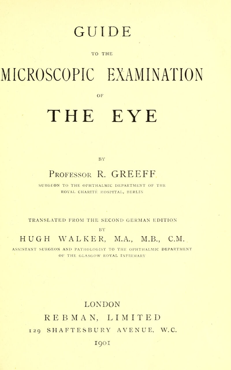 TO THE MICROSCOPIC EXAMINATION OF THE EYE BY Professor R. GREEFF SURGEON TO THE Of'HTHALMIC DEPARTMENT OE THE ROVAE CHARITK HOSPITAL, BERLIN TRANSLATED FROM THE SECOND GEKMAN EDITION HUGH WALKER, M.A., M.B., CM. ASSISTANT SURGEON AND PATHOLOGIST TO THE OPHTHALMIC DEPARTMENT OF THE GLASGOW ROYAL INFIRMARY LONDON RE B MAN, LIMITED i2g SHAFTESBURY AVENUE, W. C. igoi