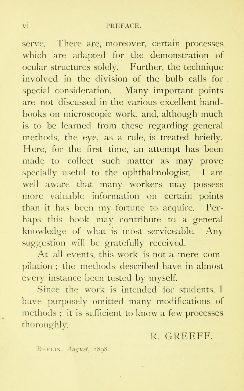 serve. There are, moreover, certain processes which are adapted for the demonstration of ocular structures solely. Further, the technique involved in the division of the bulb calls for special consideration. Many important points are not discussed in the various excellent hand- books on microscopic work, and, although much is to be learned from these regarding general methods, the eye, as a rule, is treated briefly. Here, for the first time, an attempt has been made to collect such matter as may prove specially useful to the ophthalmologist. I am well aware that many workers may possess more valuable information on certain points than it has been my fortune to acquire. Per- haps this book may contribute to a general knowledge of what is most serviceable. Any suggestion will be gratefully received. At all events, this work is not a mere com- pilation ; the methods described have in almost every instance been tested by myself Since the work is intended for students, I have purposely omitted many modifications of methods ; it is sufficient to know a few processes thorouglily. R. GREEFF. 1)1;rlin', Aiiiiust, 1898.