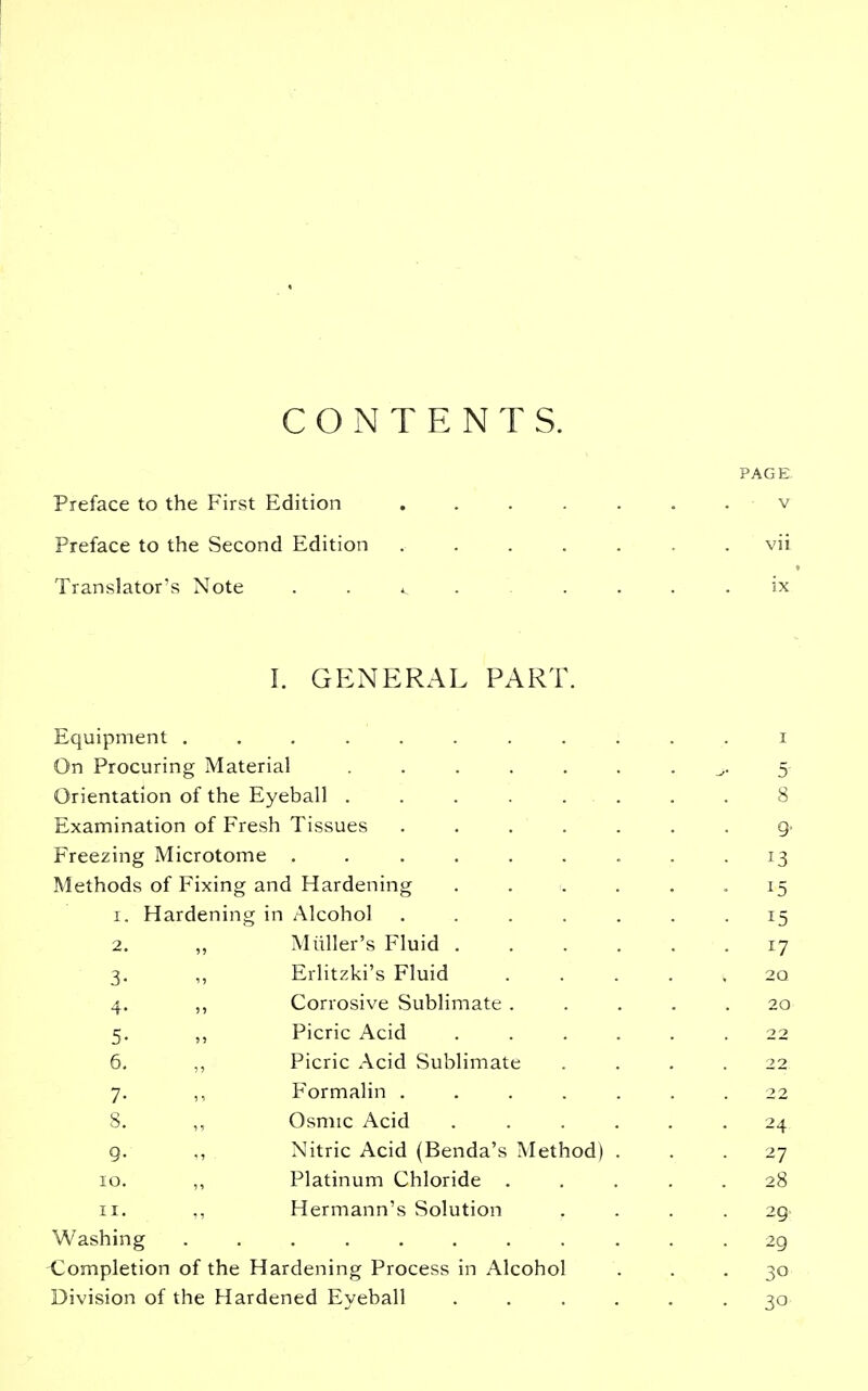 CONTENTS. Preface to the First Edition .... Preface to the Second Edition .... Translator's Note ..... I. GENERAL PART. Equipment ........ On Procuring Material ..... Orientation of the Eyeball ..... Examination of Fresh Tissues .... Freezing Microtome ...... Methods of Fixing and Hardening I. Hardening in Alcohol .... 2. ,, Miiller's Fluid . 3. ,, Erlitzki's Fluid 4. ,, Corrosive Sublimate . 5. ,, Picric Acid 6. ,, Picric Acid Sublimate 7. ,, Formalin .... 8. ,, Osmic Acid g. ., Nitric Acid (Benda's Method) 10. ,, Platinum Chloride . 11. ,, Hermann's Solution Washing ........ <;ompletion of the Hardening Process in Alcohol Division of the Hardened Eyeball