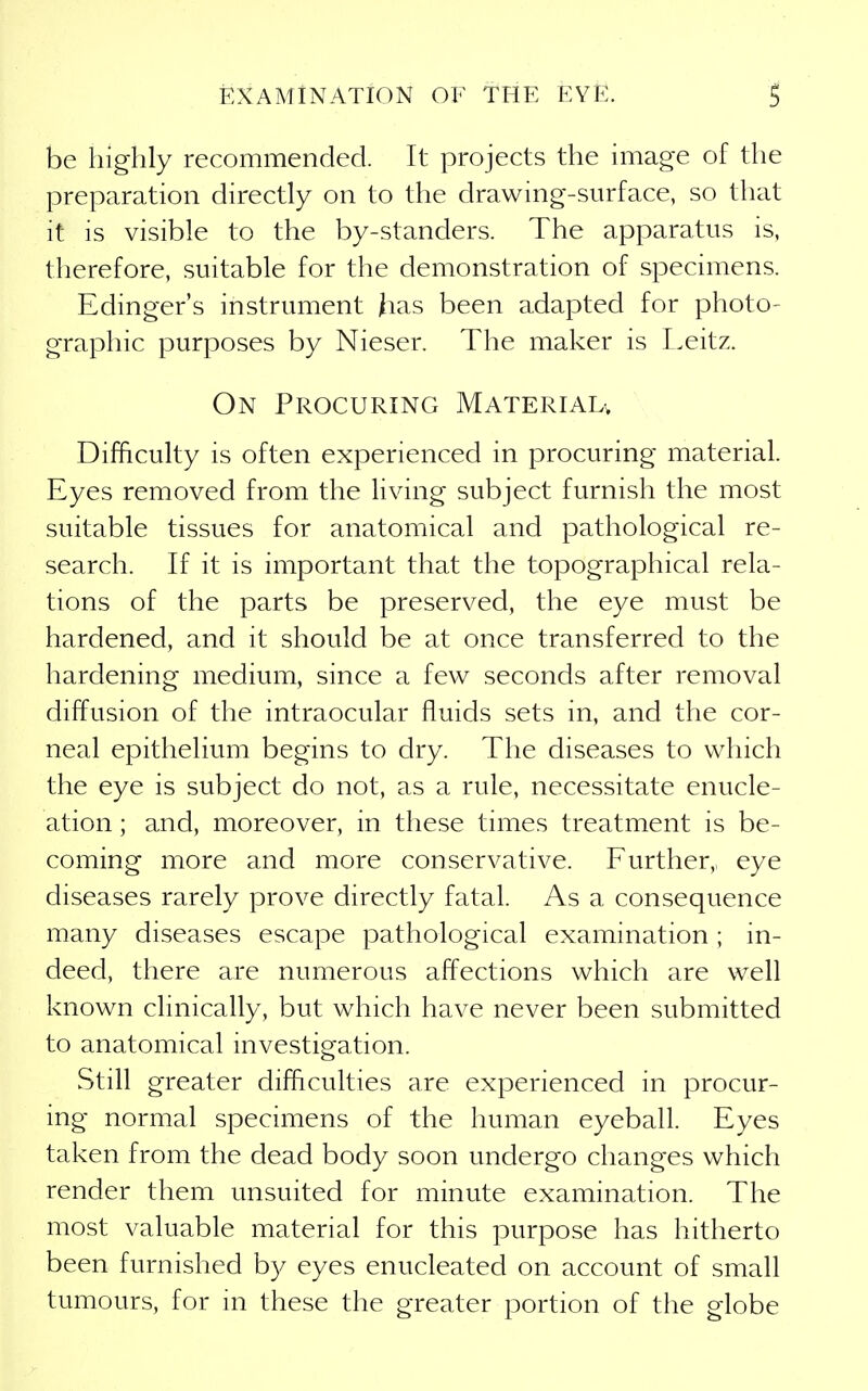 be highly recommended. It projects the image of the preparation directly on to the drawing-surface, so that it is visible to the by-standers. The apparatus is, therefore, suitable for the demonstration of specimens. Edinger's instrument has been adapted for photo- graphic purposes by Nieser. The maker is L.eitz. On Procuring Materiau Difficulty is often experienced in procuring material. Eyes removed from the living subject furnish the most suitable tissues for anatomical and pathological re- search. If it is important that the topographical rela- tions of the parts be preserved, the eye must be hardened, and it should be at once transferred to the hardening medium, since a few seconds after removal diffusion of the intraocular fluids sets in, and the cor- neal epithelium begins to dry. The diseases to which the eye is subject do not, as a rule, necessitate enucle- ation ; and, moreover, in these times treatment is be- coming more and more conservative. Further,, eye diseases rarely prove directly fatal. As a consequence many diseases escape pathological examination ; in- deed, there are numerous affections which are well known clinically, but which have never been submitted to anatomical investigation. Still greater difficulties are experienced in procur- ing normal specimens of the human eyeball. Eyes taken from the dead body soon undergo changes which render them unsuited for minute examination. The most valuable material for this purpose has hitherto been furnished by eyes enucleated on account of small tumours, for m these the greater portion of the globe