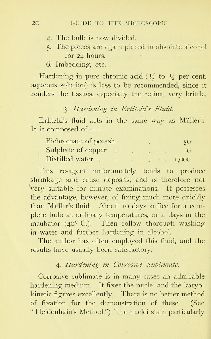 4. The bulb is now divided. 5. The pieces are again placed in absolute alcohol for 24 hours. 6. Imbedding, etc. Hardening in pure chromic acid to ^2 per cent, aqueous solution) is less to be recommended, since it renders the tissues, especially the retina, very brittle. 3. Hardefiing in Erlitzkts Fluid. Erlitzki's fluid acts in the same way as Muller's. It is composed of:-— Bichromate of potash ... 50 Sulphate of copper . . . . 10 Distilled water . . . . . 1,000 This re-agent unfortunately tends to produce shrinkage and cause deposits, and is therefore not very suitable for minute examinations. It possesses the advantage, however, of fixing much more quickly than Muller's fluid. About 10 days suffice for a com- plete bulb at ordinary temperatures, or 4 days in the incubator (40^ C). Then follow thorough washing in water and further hardening in alcohol. The author has often employed this fluid, and the results have usually been satisfactory. 4. Hardening in Corrosive Sublirnate. Corrosive sublimate is in many cases an admirable hardening medium. It fixes the nuclei and the karyo- kinetic figures excellently. There is no better method of fixation for the demonstration of these. (See  Heidenhain's Method.) The nuclei stain particularly