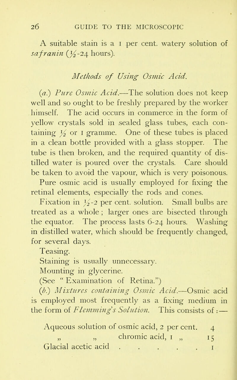 A suitable stain is a i per cent, watery solution of safranin (^-24 hours). Methods of Using Osniic Acid. (a?) Pure Osmic Acid.—The solution does not keep well and so ought to be freshly prepared by the worker himself. The acid occurs in commerce in the form of yellow crystals sold in sealed glass tubes, each con- taining }4 oi I gramme. One of these tubes is placed in a clean bottle provided with a glass stopper. The tube is then broken, and the required quantity of dis- tilled water is poured over the crystals. Care should be taken to avoid the vapour, which is very poisonous. Pure osmic acid is usually employed for fixing the retinal elements, especially the rods and cones. Fixation in ^2 -2 per cent, solution. Small bulbs are treated as a whole ; larger ones are bisected through the equator. The process lasts 6-24 hours. Washing in distilled water, which should be frequently changed, for several days. Teasing. Staining is usually unnecessary. Mounting in glycerine. (See  Examination of Retina.) (b) Mixtures containing Osniic Acid.—Osmic acid is employed most frequently as a fixing medium in the form of Flemming s Solution. This consists of : — Aqueous solution of osmic acid, 2 per cent. 4 „ „ chromic acid, i „ 15 Glacial acetic acid ..... i