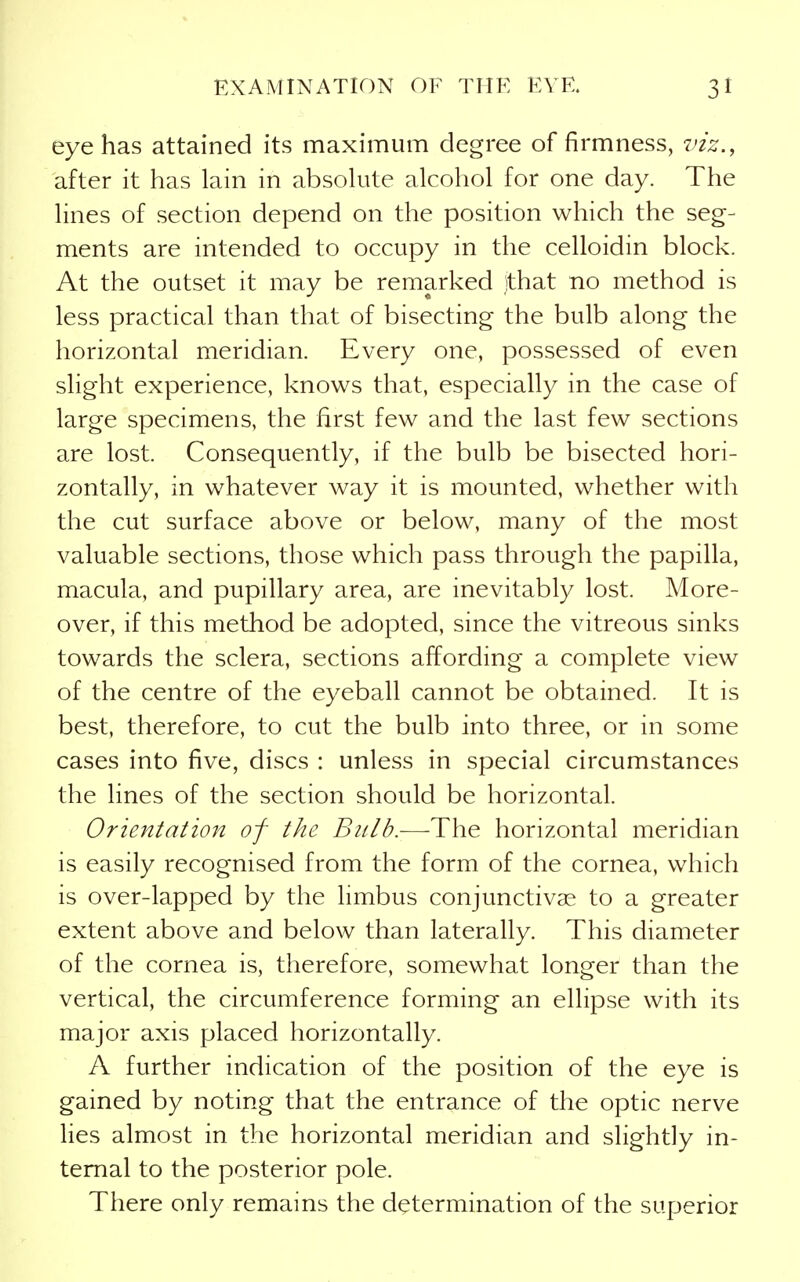 eye has attained its maximum degree of firmness, viz., after it has lain in absolute alcohol for one day. The lines of section depend on the position which the seg- ments are intended to occupy in the celloidin block. At the outset it may be remarked jthat no method is less practical than that of bisecting the bulb along the horizontal meridian. Every one, possessed of even slight experience, knows that, especially in the case of large specimens, the first few and the last few sections are lost. Consequently, if the bulb be bisected hori- zontally, in whatever way it is mounted, whether with the cut surface above or below, many of the most valuable sections, those which pass through the papilla, macula, and pupillary area, are inevitably lost. More- over, if this method be adopted, since the vitreous sinks towards the sclera, sections affording a complete view of the centre of the eyeball cannot be obtained. It is best, therefore, to cut the bulb into three, or in some cases into five, discs : unless in special circumstances the lines of the section should be horizontal. Orientation of the Bulb.—The horizontal meridian is easily recognised from the form of the cornea, which is over-lapped by the limbus conjunctivas to a greater extent above and below than laterally. This diameter of the cornea is, therefore, somewhat longer than the vertical, the circumference forming an ellipse with its major axis placed horizontally. A further indication of the position of the eye is gained by noting that the entrance of the optic nerve lies almost in the horizontal meridian and slightly in- ternal to the posterior pole. There only remains the determination of the superior