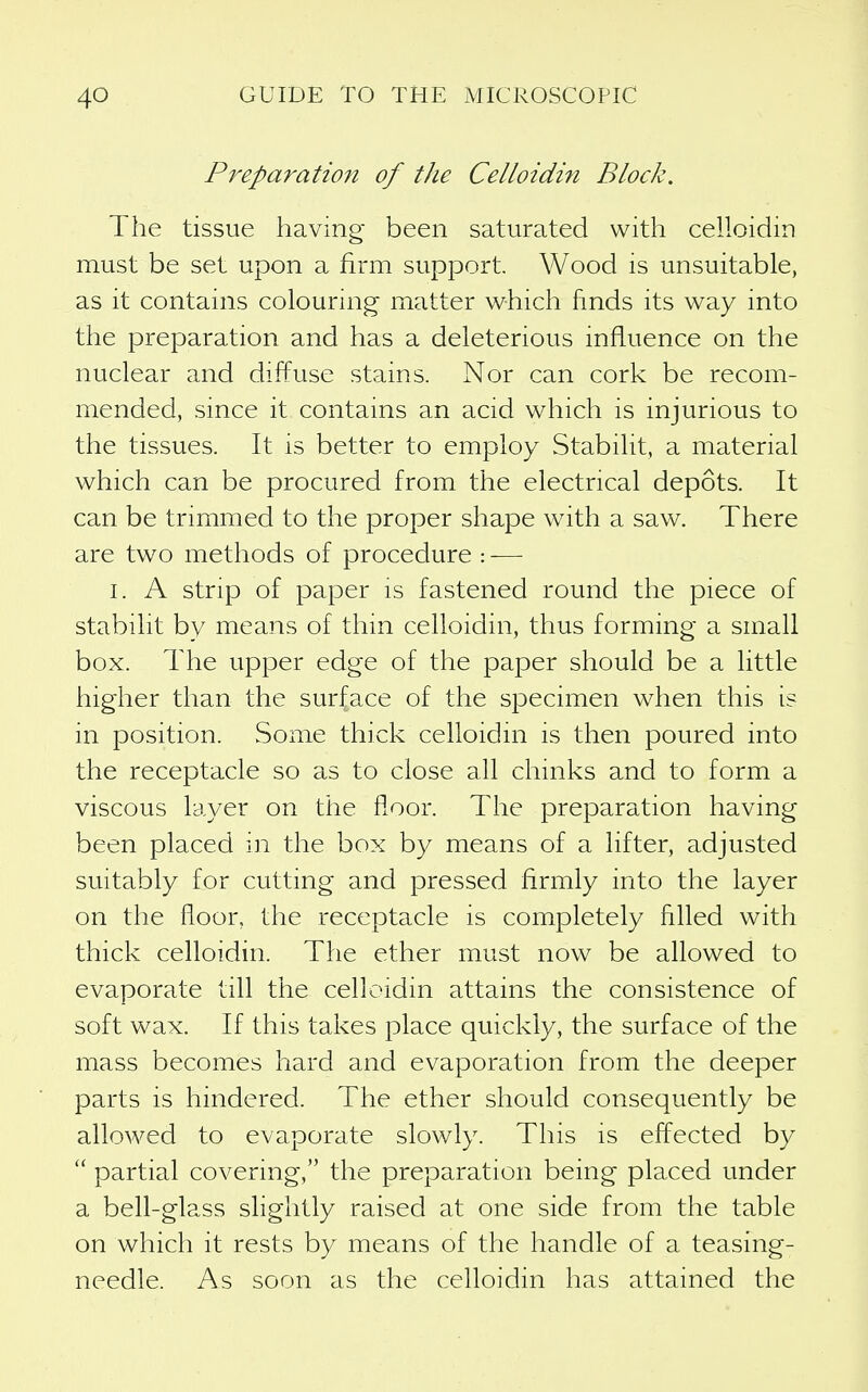 Preparatiofi of the Celloidin Block. The tissue having been saturated with celloidin must be set upon a firm support. Wood is unsuitable, as it contains colouring matter which finds its way into the preparation and has a deleterious influence on the nuclear and diffuse stains. Nor can cork be recom- mended, since it contains an acid which is injurious to the tissues. It is better to employ Stabilit, a material which can be procured from the electrical depots. It can be trimmed to the proper shape with a saw. There are two methods of procedure : — I. A strip of paper is fastened round the piece of stabilit by means of thin celloidin, thus forming a small box. The upper edge of the paper should be a little higher than the surface of the specimen when this is in position. Some thick celloidin is then poured into the receptacle so as to close all chinks and to form a viscous layer on the floor. The preparation having been placed in the box by means of a lifter, adjusted suitably for cutting and pressed firmly into the layer on the floor, the receptacle is completely filled with thick celloidin. The ether must now be allowed to evaporate till the celloidin attains the consistence of soft wax. If this takes place quickly, the surface of the mass becomes hard and evaporation from the deeper parts is hindered. The ether should consequently be allowed to evaporate slowly. This is effected by partial covering, the preparation being placed under a bell-glass slightly raised at one side from the table on which it rests by means of the handle of a teasing- needle. As soon as the celloidin has attained the