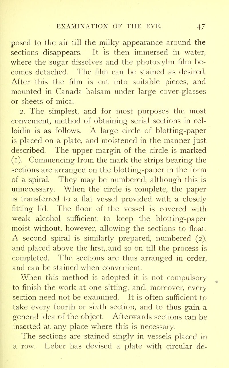 posed to the air till the milky appearance around the sections disappears. It is then immersed in water, where the sugar dissolves and the photoxylin film be- comes detached. The film can be stained as desired. After this the film is cut into suitable pieces, and mounted in Canada balsam under large cover-glasses or sheets of mica. 2. The simplest, and for most purposes the most convenient, method of obtaining serial sections in cel- loidin is as follows. A large circle of blotting-paper is placed on a plate, and moistened in the manner just described. The upper margin of the circle is marked (i). Commencing from the mark the strips bearing the sections are arranged on the blotting-paper in the form of a spiral. They may be numbered, although this is unnecessary. When the circle is complete, the paper is transferred to a flat vessel provided with a closely fitting lid. The floor of the vessel is covered with weak alcohol sufficient to keep the blotting-paper moist without, however, allowing the sections to float. A second spiral is similarly prepared, numbered (2), and placed above the first,.and so on till the process is completed. The sections are thus arranged in order, and can be stained when convenient. When this method is adopted it is not compulsor}^ to finish the work at one sitting, and, moreover, every section need not be examined. It is often sufficient to take every fourth or sixth section, and to thus gain a general idea of the object. Afterwards sections can be inserted at any place where this is necessary. The sections are stained singly in vessels placed in a row, Leber has devised a plate with circular de-