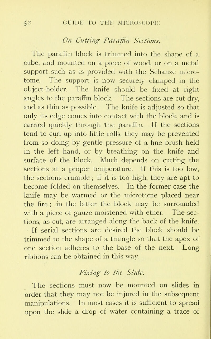 On Cuttmg Paraffin Sections. The paraffin block is trimmed into the shape of a cube, and mounted on a piece of wood, or on a metal support such as is provided with the Schanze micro- tome. The support is now securely clamped in the object-holder. The knife should be fixed at right angles to the paraffin block. The sections are cut dry, and as thin as possible. The knife is adjusted so that only its edge comes into contact with the block, and is carried quickly through the paraffin. If the sections tend to curl up into little rolls, they may be prevented from so doing by gentle pressure of a fine brush held in the left hand, or by breathing on the knife and surface of the block. Much depends on cutting the sections at a proper temperature. If this is too low, the sections crumble; if it is too high, they are apt to become folded on themselves. In the former case the knife may be warmed or the microtome placed near the fire ; in the latter the block may be surrounded with a piece of gauze moistened with ether. The sec- tions, as cut, are arranged along the back of the knife. If serial sections are desired the block should be trimmed to the shape of a triangle so that the apex of one section adheres to the base of the next. Long ribbons can be obtained in this way. Fixing to the Slide. The sections must now be mounted on slides in order that they may not be injured in the subsequent manipulations. In most cases it is sufficient to spread upon the slide a drop of water containing a trace of