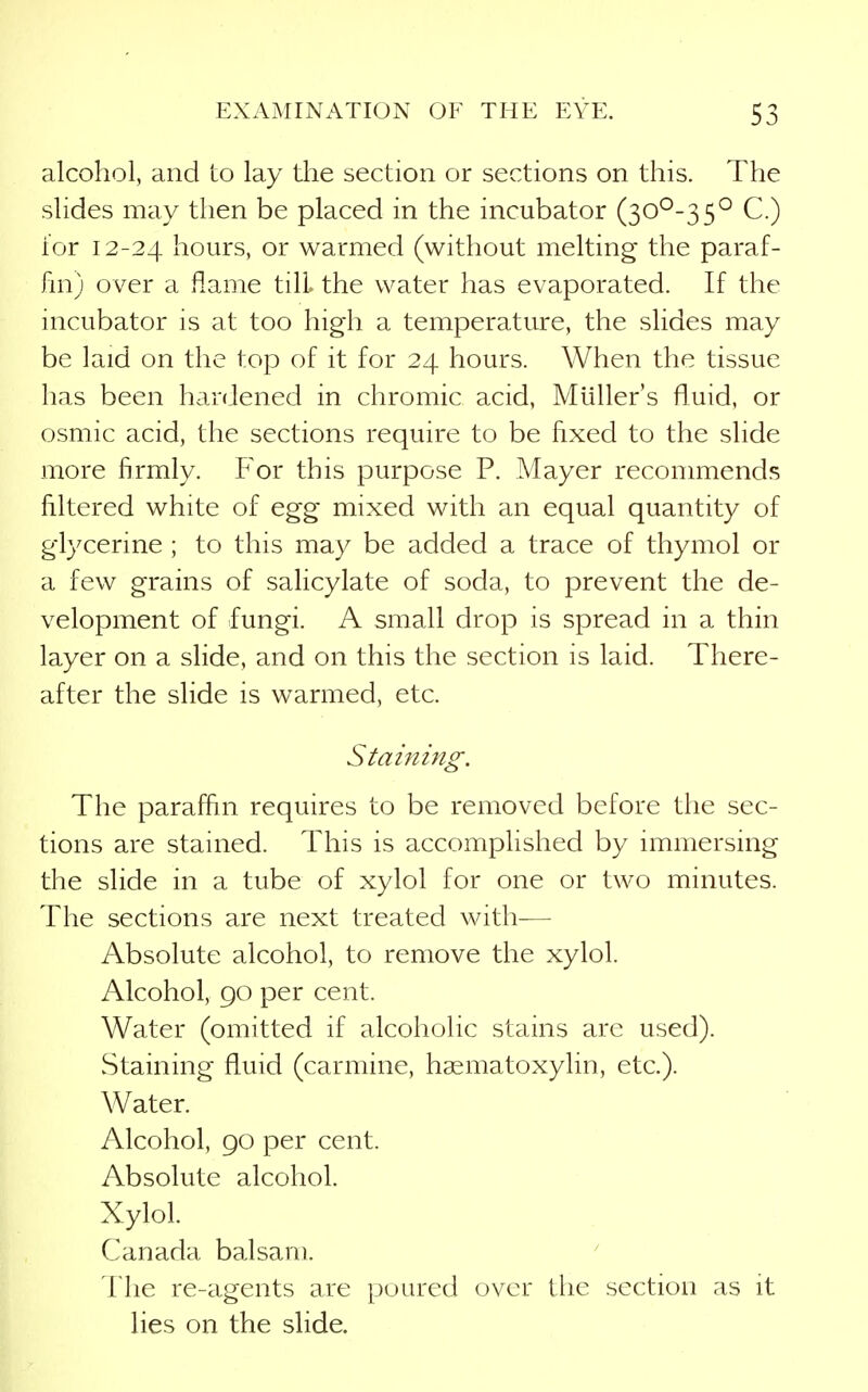 alcohol, and to lay the section or sections on this. The slides may then be placed in the incubator (30^-3 5° C.) for 12-24 hours, or warmed (without melting the paraf- fin) over a flame till the water has evaporated. If the incubator is at too high a temperature, the slides may be laid on the top of it for 24 hours. When the tissue has been hardened in chromic acid, Muller's fluid, or osmic acid, the sections require to be fixed to the slide more firmly. For this purpose P. Mayer recommends filtered white of egg mixed with an equal quantity of glycerine ; to this may be added a trace of thymol or a few grains of salicylate of soda, to prevent the de- velopment of fungi. A small drop is spread in a thin layer on a slide, and on this the section is laid. There- after the slide is warmed, etc. Staining. The paraffin requires to be removed before the sec- tions are stained. This is accomplished by immersing the slide in a tube of xylol for one or two minutes. The sections are next treated with— Absolute alcohol, to remove the xylol. Alcohol, go per cent. Water (omitted if alcoholic stains are used). Staining fluid (carmine, hssmatoxylin, etc.). Water. Alcohol, 90 per cent. Absolute alcohol. Xylol. Canada balsam. 1 he re-agents are poured over the section as it lies on the slide.