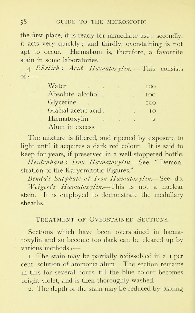 the lirst place, it is ready for immediate use; secondly, it acts very quickly; and thirdly, overstaining is not apt to occur. Hasmalaun is, therefore, a favourite stain in some laboratories. 4. Ehrlick's Acid - Hcematoxylm. — This consists of: — Water Absolute alcohol Glycerine Glacial acetic acid Haematoxylin Alum in excess. 100 100 100 10 2 The mixture is filtered, and ripened by exposure to light until it acquires a dark red colour. It is said to keep for years, if preserved in a well-stoppered bottle. Heidenhains Iron HcEinatoxylin.—See  Demon- stration of the Karyomitotic Figures. Bendds Sulphate of Iron Hcematoxylin.—See do. Weigert's Hceiriatoxylin.—This is not a nuclear stain. It is employed to demonstrate the medullary sheaths. Treatment of Overstained Sections. Sections which have been overstained in haema- toxylin and so become too dark can be cleared up by various methods : ■— 1. The stain may be partially redissolved hi a i per cent, solution of ammonia-alum. The section remains in this for several hours, till the blue colour becomes bright violet, and is then thoroughly washed. 2. The depth of the stain may be reduced by placing