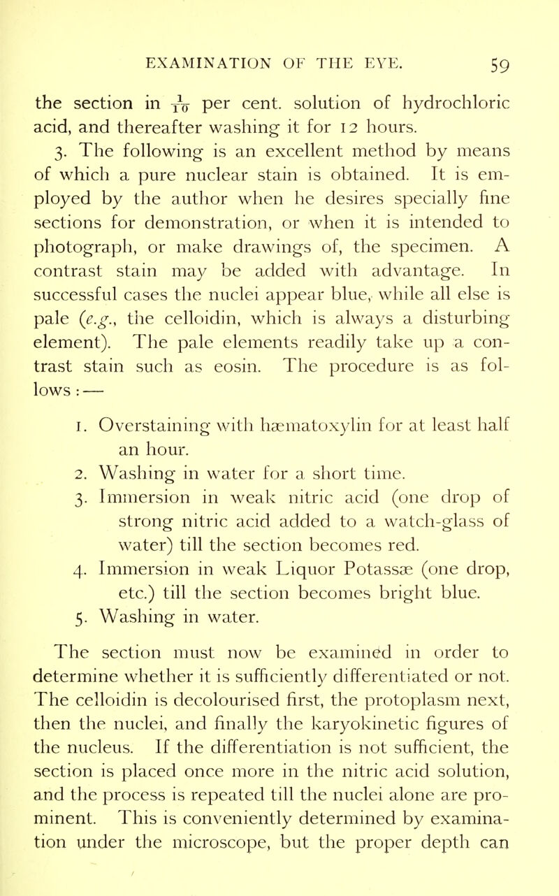 the section in yV per cent, solution of hydrochloric acid, and thereafter washing it for 12 hours. 3. The following is an excellent method by means of which a pure nuclear stain is obtained. It is em- ployed by the author when he desires specially fine sections for demonstration, or when it is intended to photograph, or make drawings of, the specimen. A contrast stain may be added with advantage. In successful cases the nuclei appear blue, while all else is pale {e.g., the celloidin, which is always a disturbing element). The pale elements readily take up a con- trast stain such as eosin. The procedure is as fol- lows : — 1. Overstaining with haematoxylin for at least half an hour. 2. Washing in water for a short time. 3. Immersion in weak nitric acid (one drop of strong nitric acid added to a watch-glass of water) till the section becomes red. 4. Immersion in weak Liquor Potassae (one drop, etc.) till the section becomes bright blue. 5. Washing in water. The section must now be examined in order to determine whether it is sufficiently differentiated or not. The celloidin is decolourised first, the protoplasm next, then the nuclei, and finally the karyokinetic figures of the nucleus. If the differentiation is not sufficient, the section is placed once more in the nitric acid solution, and the process is repeated till the nuclei alone are pro- minent. This is conveniently determined by examina- tion under the microscope, but the proper depth can