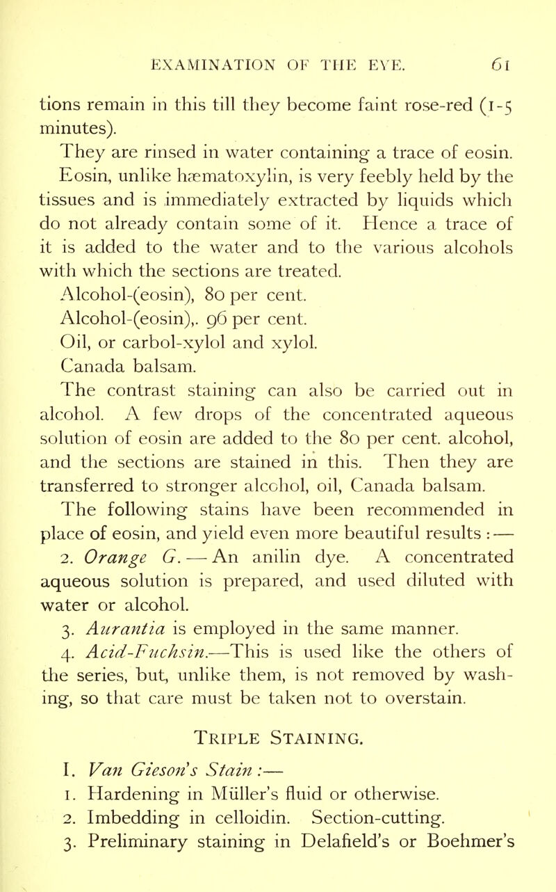tions remain in this till they become faint rose-red (1-5 minutes). They are rinsed in water containing a trace of eosin. Eosin, unlike h?ematoxylin, is very feebly held by the tissues and is immediately extracted by liquids which do not already contain some of it. Hence a trace of it is added to the water and to the various alcohols with which the sections are treated. Alcohol-(eosin), 80 per cent. Alcohol-(eosin),. 96 per cent. Oil, or carbol-xylol and xylol. Canada balsam. The contrast staining can also be carried out in alcohol. A few drops of the concentrated aqueous solution of eosin are added to the 80 per cent, alcohol, and the sections are stained in this. Then they are transferred to stronger alcohol, oil, Canada balsam. The following stains have been recommended in place of eosin, and yield even more beautiful results : — 2. Orange G. — An anilin dye. A concentrated aqueous solution is prepared, and used diluted with water or alcohol. 3. Aurantia is employed in the same manner. 4. Acid-Fuchsin.—This is used like the others of tlie series, but, unlike them, is not removed by wash- ing, so that care must be taken not to overstain. Triple Staining. I. Va7i Giesons Stain :— 1. Hardening in Miiller's fluid or otherwise. 2. Imbedding in celloidin. Section-cutting. 3. Preliminary staining in Delafield's or Boehmer's