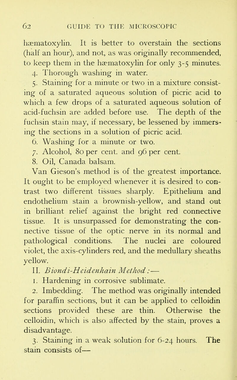 hasmatoxylin. It is better to overstain the sections (half an hour), and not, as was originally recommended, to keep them in the haematoxylin for only 3-5 minutes. 4. Thorough washing in water. 5. Staining for a minute or two in a mixture consist- ing of a saturated aqueous solution of picric acid to which a few drops of a saturated aqueous solution of acid-fuchsin are added before use. The depth of the fuchsin stain may, if necessary, be lessened by immers- ing the sections in a solution of picric acid. 6. Washing for a minute or two. 7. Alcohol, 80 per cent, and 96 per cent. 8. Oil, Canada balsam. Van Gieson's method is of the greatest importance. It ought to be employed whenever it is desired to con- trast two different tissues sharply. Epithelium and endothelium stain a brownish-yellow, and stand out in brilliant relief against the bright red connective tissue. It is unsurpassed for demonstrating the con- nective tissue of the optic nerve in its normal and pathological conditions. The nuclei are coloured violet, the axis-cylinders red, and the medullary sheaths yellow. II. Biondi-Heidenhain Method: — 1. Hardening in corrosive sublimate. 2. Imbedding. The method was originally intended for paraffin sections, but it can be applied to celloidin sections provided these are thin. Otherwise the celloidin, which is also affected by the stain, proves a disadvantage. 3. Staining in a weak solution for 6-24 hours. The stain consists of—