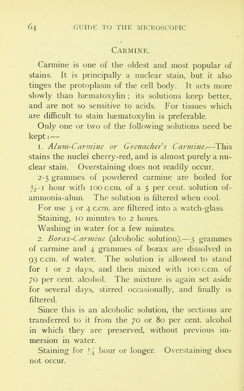 Carmine. Carmine is one of the oldest and most popular of stains. It is principally a nuclear stain, but it also tinges the protoplasm of the cell body. It acts more slowly than haematoxyhn ; its solutions keep better, and are not so sensitive to acids. For tissues which are difficult to stain hasmatoxylin is preferable. Only one or two of the following solutions need be kept: — 1. Alum-Carmine or Grenacher s Carinine.—This stains the nuclei cherry-red, and is almost purely a nu- clear stain. Overstaining does not readily occur. 2-5 grammes of powdered carmine are boiled for yi-i hour with looc.cm. of a 5 per cent, solution of- ammonia-alum. The solution is filtered when cool. For use 3 or 4 c.cm. are filtered into a watch-glass. Staining, 10 minutes to 2 hours. Washing in water for a few minutes. 2. Borax-Carmine (alcoholic solution).—3 grammes of carmine and 4 grammes of borax are dissolved in 93 c.cm. of water. The solution is allowed to stand for I or 2 days, and then mixed with 100 c.cm. of 70 per cent, alcohol. The mixture is again set aside for several days, stirred occasionally, and finally is filtered. Since this is an alcoholic solution, the sections are transferred to it from the 70 or 80 per cent alcohol in which they are preserved, without previous im- mersion in water. Staining for hour or longer. Overstaining does not occur.
