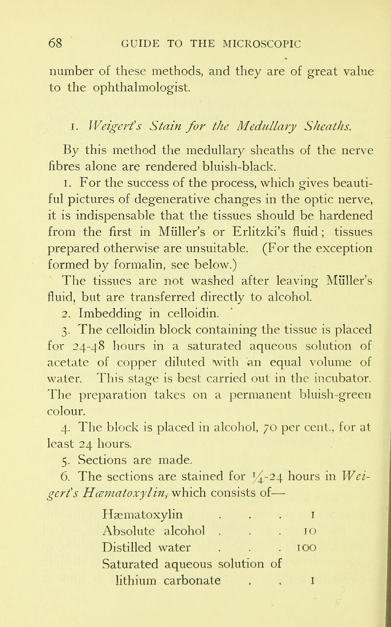 number of these methods, and they are of great vahie to the ophthahTiologist. I. Wetgej'fs Slain for the Medullary Sheaths. By this method the medullary sheaths of the nerve fibres alone are rendered bluish-black. 1. For the success of the process, which gives beauti- ful pictures of degenerative changes in the optic nerve, it is indispensable that the tissues should be hardened from the first in Miiller's or Erlitzki's fluid ; tissues prepared otherwise are unsuitable. (For the exception formed by formalin, see below.) The tissues are not washed after leaving Miiller's fluid, but are transferred directly to alcohol. 2. Imbedding in celloidin. 3. The celloidin block containing the tissue is placed for 24-48 hours in a saturated aqueous solution of acetate of copper diluted ^vith en equal volume of water. This stage is best carried out in the incubator. The preparation takes on a permanent bluish-green colour. 4. The block is placed in alcohol, 70 per cent., for at least 24 hours. 5. Sections are made. 6. The sections are stained for ^^5^-24 hours in Wci- gerfs Hceniatoxylm,^ which consists of— Hasmatoxylin ... i Absolute alcohol . . .10 Distilled water . . .too Saturated aqueous solution of lithium carbonate , . I