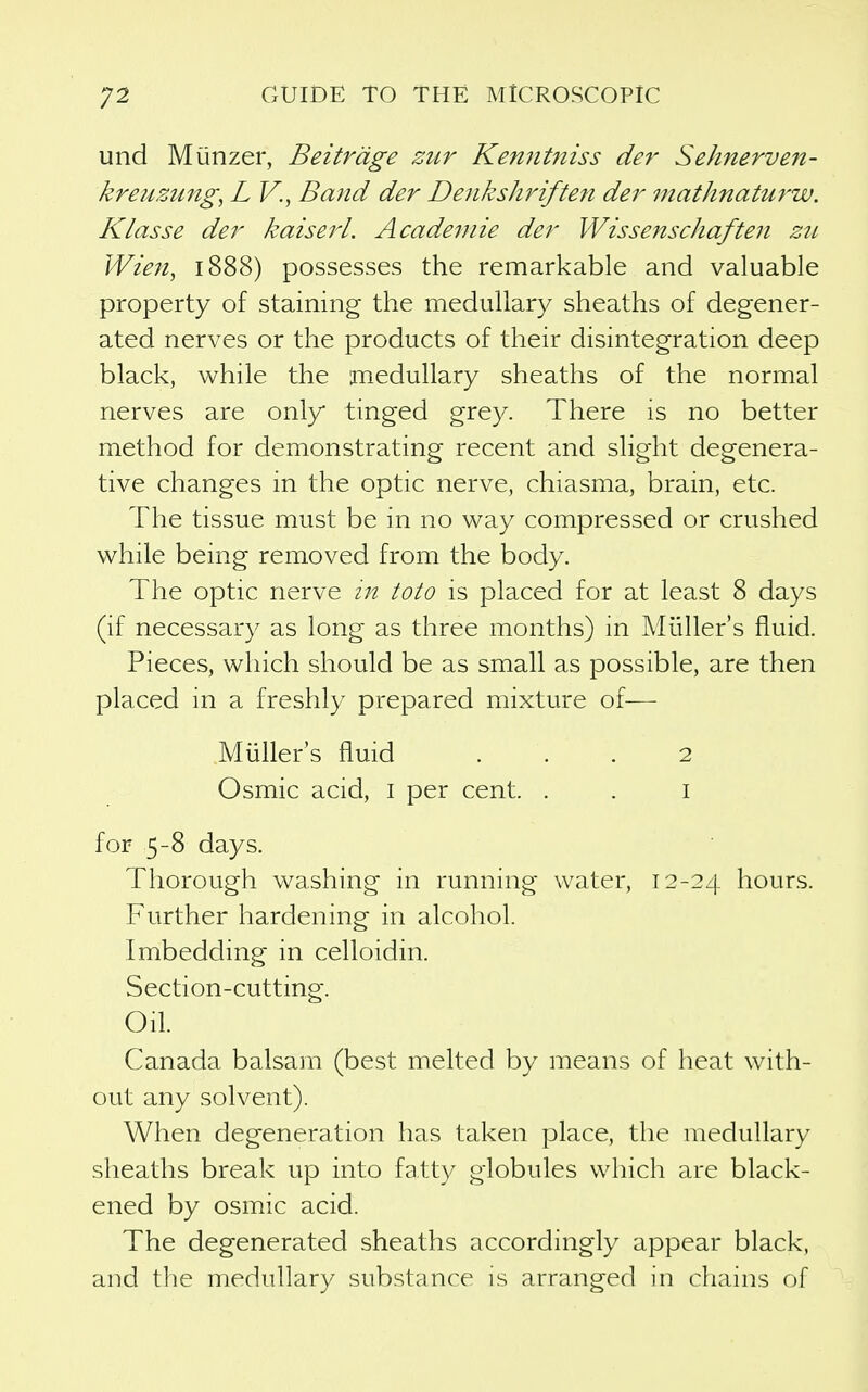 und Munzer, Beitrdge zur Kenntniss der Sehnerven- kreuzmtg^ L V., Band der Dejikshriften der mathnaturw. Klasse der kaiserl. Academie der Wissenschaften zu Wien, 1888) possesses the remarkable and valuable property of staining the medullary sheaths of degener- ated nerves or the products of their disintegration deep black, while the medullary sheaths of the normal nerves are only tinged grey. There is no better method for demonstrating recent and slight degenera- tive changes in the optic nerve, chiasma, brain, etc. The tissue must be in no way compressed or crushed while being removed from the body. The optic nerve in toto is placed for at least 8 days (if necessary as long as three months) m Miiller's fluid. Pieces, which should be as small as possible, are then placed m a freshly prepared mixture of— Miiller's fluid ... 2 Osmic acid, i per cent. . . i for 5-8 days. Thorough washing in running water, 12-24 hours. Further hardening in alcohol. Imbedding in celloidin. Section-cutting. Oil. Canada balsam (best melted by means of heat with- out any solvent). When degeneration has taken place, the medullary sheaths break up into fatty globules which are black- ened by osmic acid. The degenerated sheaths accordingly appear black, and the medullary substance is arranged in chains of