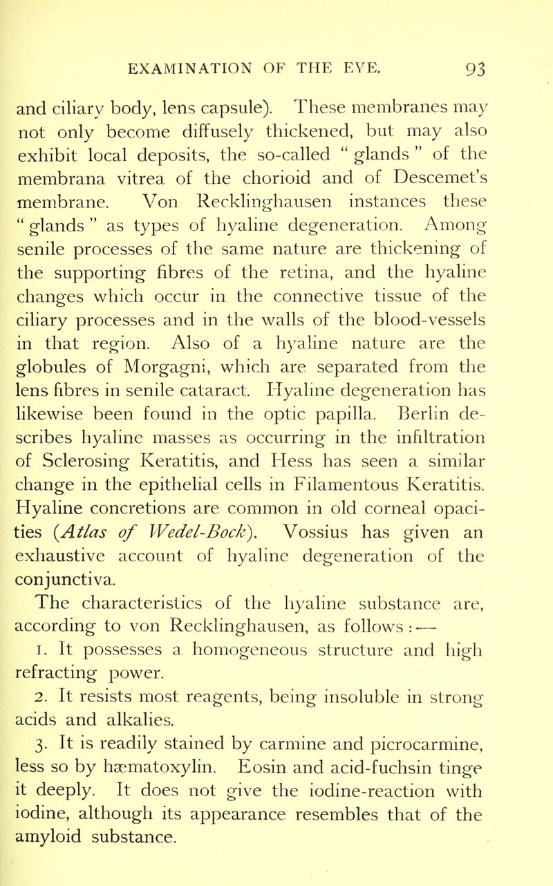 and ciliary body, lens capsule). These membranes may not only become diffusely thickened, but may also exhibit local deposits, the so-called  glands  of the membrana vitrea of the chorioid and of Descemet's membrane. Von Recklinghausen instances these  glands  as types of hyaline degeneration. Among senile processes of the same nature are thickening of the supporting fibres of the retina, and the hyaline changes which occur in the connective tissue of the ciliary processes and in the walls of the blood-vessels in that region. Also of a hyaline nature are the globules of Morgagni, which are separated from the lens fibres in senile cataract. Hyaline degeneration has likewise been found in the optic papilla. Berlin de- scribes hyaline masses as occurring in the infiltration of Sclerosing Keratitis, and Hess has seen a similar change in the epithelial cells in Filamentous Keratitis. H^yaline concretions are common in old corneal opaci- ties {Atlas of Wedel-Bock). Vossius has given an exhaustive account of hyaline degeneration of the conjunctiva. The characteristics of the hyaline substance are, according to von Recklinghausen, as follows : — 1. It possesses a homogeneous structure and high refracting power. 2. It resists most reagents, being insoluble in strong acids and alkalies. 3. It is readily stained by carmine and picrocarmine, less so by hasmatoxylin. Eosin and acid-fuchsin tinge it deeply. It does not give the iodine-reaction with iodine, although its appearance resembles that of the amyloid substance.