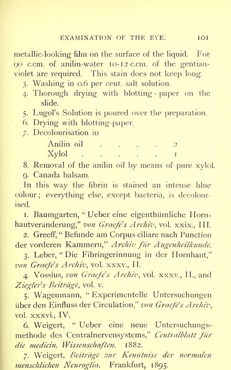 metallic-looking film on the surface of the liquid. For go c.cm. of anilin-water 10-12 c.cm. of the gentian- violet are required. This stain does not keep long. 3. Washing in 0.6 per cent, salt solution. 4. Thorough drying with blotting - paper on the slide. 5. Lugol's Solution is poured over the preparation. 6. Drying with blotting-paper. 7. Decolourisation in Anilin oil .... 2 Xylol I 8. Removal of the anilin oil by means of pure xylol, g. Canada balsam. In this way the fibrin is stained an intense blue colour; everything else, except bacteria, is decolour- ised. 1. Baumgarten,  Ueber eine eigenthiimliche Horn- hautveranderung, von Gi'aefes ArcJiiv, vol. xxix., III. 2. Greeff,  Befunde am Corpus ciliare nach Function der vorderen Kammern, Archiv fiir Augeitheilkunde. 3. Leber,  Die Fibringerinnung in der Hornhaut, von Graefes Archiv, vol. xxxv., II. 4. Vossius, von Graefes Archil', vol. xxxv., II., and Zieglers Beitrdge^ vol. v. 5. Wagenmann,  Experimentelle Untersuchungen liber den Einfluss der Circulation, von Graefes Archiv, vol. xxxvi., IV. 6. Weigert,  Ueber eine neue Untersuchungs- methode des Centralnervensystems, Centralblatt fiir die 7nedicin. Wissenschaften. 1882. 7. Weigert, Beitrdge zur Kenntniss der norinalejt menschlichen Neuroglia. Frankfurt, 1895.