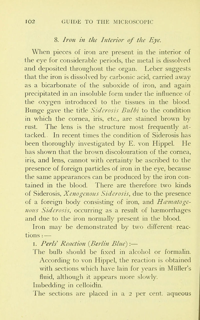 8. h'on in the Interior of the Eye. When pieces of iron are present in the interior of the eye for considerable periods, the metal is dissolved and deposited throughout the organ. Leber suggests that the iron is dissolved by carbonic acid, carried away as a bicarbonate of the suboxide of iron, and again precipitated in an insoluble form under the influence of the oxygen introduced to the tissues in the blood. Bunge gave the title Sidcrosis Bulbi to the condition in which the cornea, iris, etc.,, are stained brown by rust. The lens is the structure most frequently at- tacked . In recent times the condition of Siderosis has been thoroughly investigated by E. von Hippel. He has shown that the brown discolouration of the cornea, iris, and lens, cannot with certainty be ascribed to the presence of foreign particles of iron in the eye, because the same appearances can be produced by the iron con- tained in the blood. There are therefore two kinds of Siderosis, Xenogenous Siderosis, due to the presence of a foreign body consisting of iron, and Hmnatoge- noits Siderosis, occurring as a result of haemorrhages and due to the iron normally present in the blood. Iron may be demonstrated by two different reac- tions : — I. Perls Reaction {^Berlin Blue):— The bulb should be fixed in alcohol or formalin. According to von Hippel, the reaction is obtained with sections which have lain for years in Miiller's fluid, although it appears more slowly. Imbedding in celloidin. The sections are placed in a 2 per cent, aqueous