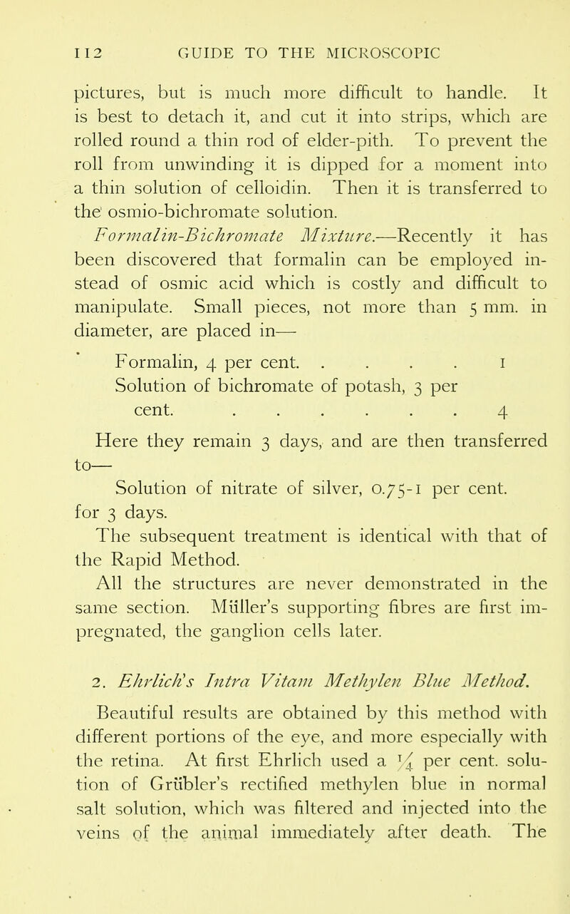 pictures, but is much more difficult to handle. It is best to detach it, and cut it into strips, which are rolled round a thin rod of elder-pith. To prevent the roll from unwinding it is dipped for a moment into a thin solution of celloidin. Then it is transferred to the' osmio-bichromate solution. Formalin-Bichromate Mixture.—Recently it has been discovered that formalin can be employed in- stead of osmic acid which is costly and difficult to manipulate. Small pieces, not more than 5 mm. in diameter, are placed in— Formalin, 4 per cent. . . . . i Solution of bichromate of potash, 3 per cent. ...... 4 Here they remain 3 days, and are then transferred to— Solution of nitrate of silver, 0.75-1 per cent, for 3 days. The subsequent treatment is identical with that of the Rapid Method. All the structures are never demonstrated in the same section. Miiller's supporting fibres are first im- pregnated, the ganglion cells later. 2. EhrlicJts Intra Vitam Methylen Bine Method. Beautiful results are obtained by this method with different portions of the eye, and more especially with the retina. At first Ehrlich used a per cent, solu- tion of Griibler's rectified methylen blue in normal salt solution, which was filtered and injected into the veins of the animal immediately after death. The