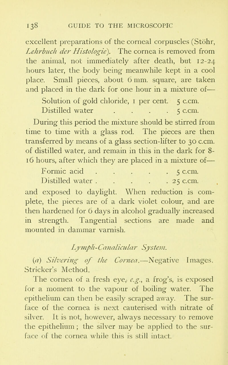excellent preparations of the corneal corpuscles (Stohr, LehrbiLch der Histologie). The cornea is removed from the animal, not immediately after death, but 12-24 hours later, the body being meanwhile kept in a cool l^lace. Small pieces, about 6 mm. square, are taken and placed in the dark for one hour in a mixture of— Solution of gold chloride, i per cent. 5 c.cm. Distilled water .... 5 c.cm. During this period the mixture should be stirred from time to time with a glass rod. The pieces are then transferred by means of a glass section-lifter to 30 c.cm. of distilled water, and remain in this in the dark for 8- 16 hours, after which they are placed in a mixture of— Formic acid 5 c.cm. Distilled water . . . . .25 c.cm. and exposed to daylight. When reduction is com- plete, the pieces are of a dark violet colour, and are then hardened for 6 days in alcohol gradually increased in strength. Tangential sections are made and mounted in dammar varnish. Lymph- Canalicular System. {a) Silvering of the Cornea.—Negative Images. Strieker's Method. The cornea of a fresh eye,i e.g., a frog's, is exposed for a moment to the vapour of boiling water. The epithelium can then be easily scraped away. The sur- face of the cornea is next cauterised with nitrate of silver. It is not, however, always necessary to remove the epithelium; the silver may be applied to the sur- face of the cornea while this is still intact.