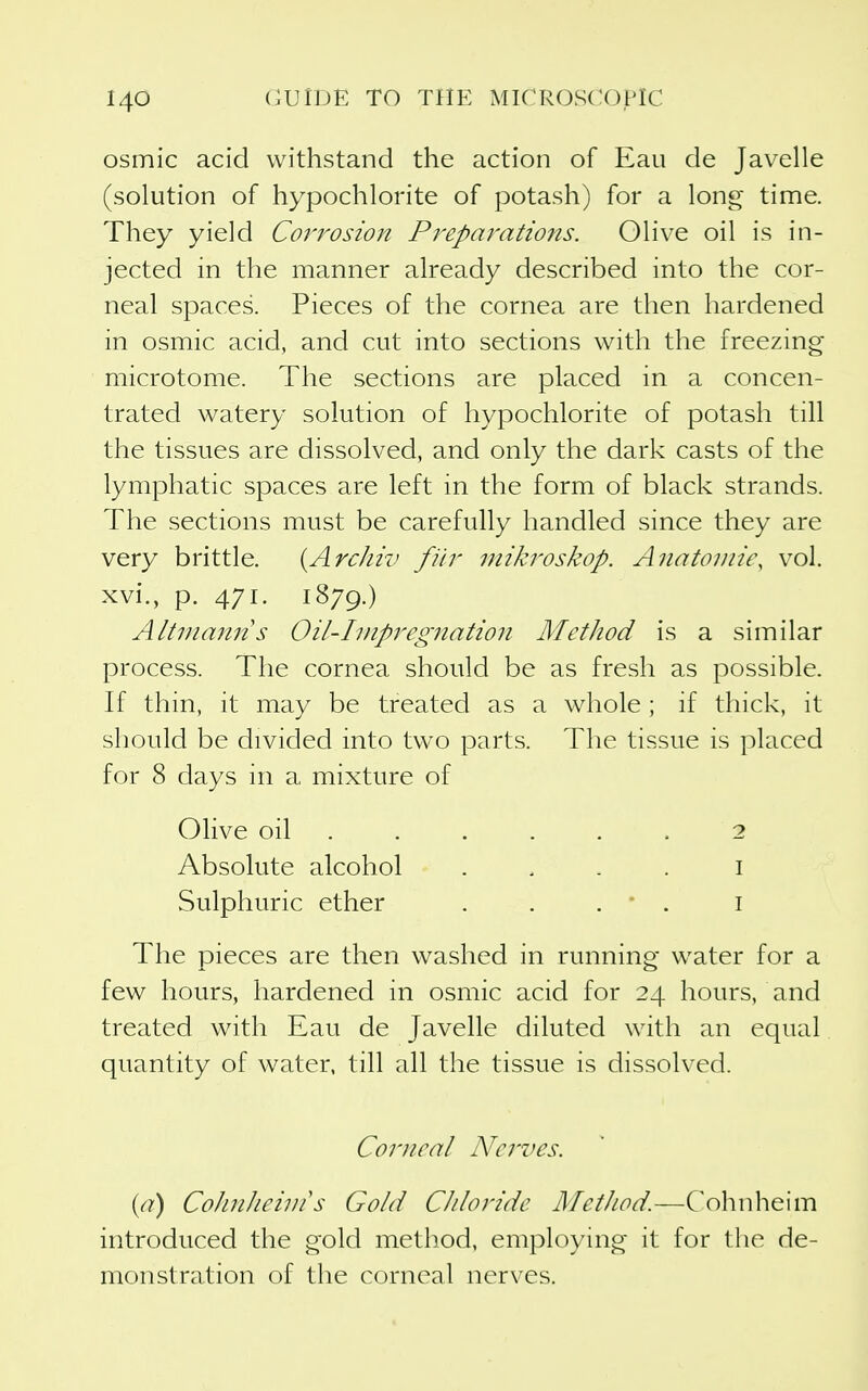 osmic acid withstand the action of Eau de Javelle (solution of hypochlorite of potash) for a long time. They yield Coi'rosion Pi^eparations. Olive oil is in- jected in the manner already described into the cor- neal spaces. Pieces of the cornea are then hardened in osmic acid, and cut into sections with the freezing- microtome. The sections are placed in a concen- trated watery solution of hypochlorite of potash till the tissues are dissolved, and only the dark casts of the lymphatic spaces are left in the form of black strands. The sections must be carefully handled since they are very brittle. {ArcJiro fiir mikroskop. Anatomic, vol. xvi., p. 471. 1879.) Altmaitns Oil-Iinpregiiation Method is a similar process. The cornea should be as fresh as possible. If thin, it may be treated as a whole ; if thick, it should be divided into two parts. The tissue is placed for 8 days in a mixture of Olive oil . . . . . . 2 Absolute alcohol . . . . i Sulphuric ether . . . • . i The pieces are then washed in running w^ater for a few hours, hardened in osmic acid for 24 hours, and treated with Eau de Javelle diluted with an equal quantity of water, till all the tissue is dissolved. Corneal Nerves. {a) CoJinJieivi s Gold CJdoride Method.—Cohnheim introduced the gold method, employing it for the de- monstration of the corneal nerves.