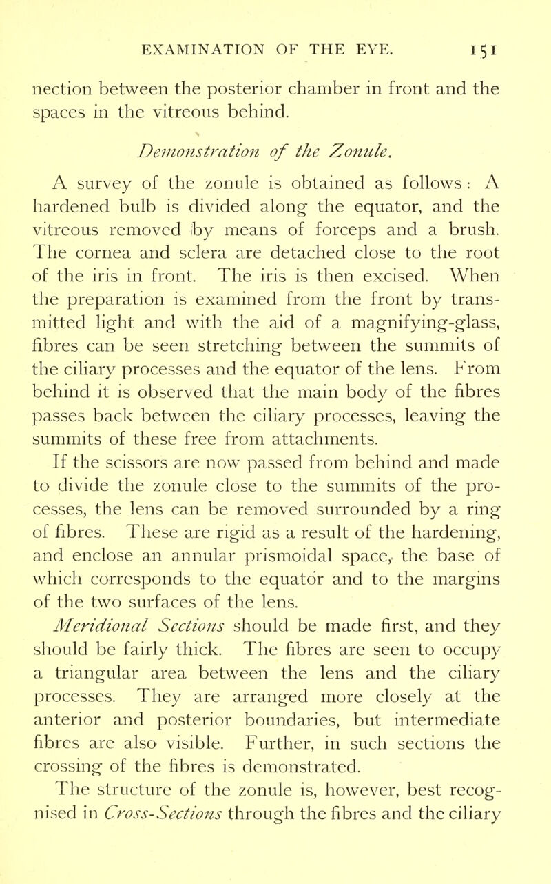 nection between the posterior chamber in front and the spaces in the vitreous behind. Demonstration of the Zonule. A survey of the zonule is obtained as follows : A hardened bulb is divided along the equator, and the vitreous removed by means of forceps and a brush. The cornea and sclera are detached close to the root of the iris in front. The iris is then excised. When the preparation is examined from the front by trans- mitted light and with the aid of a magnifying-glass, fibres can be seen stretching between the summits of the ciliary processes and the equator of the lens. From behind it is observed that the main body of the fibres passes back between the ciliary processes, leaving the summits of these free from attachments. If the scissors are now passed from behind and made to divide the zonule close to the summits of the pro- cesses, the lens can be removed surrounded by a ring of fibres. These are rigid as a result of the hardening, and enclose an annular prismoidal space, the base of which corresponds to the equator and to the margins of the two surfaces of the lens. Meridional Sections should be made first, and they should be fairly thick. The fibres are seen to occupy a triangular area between the lens and the ciliary processes. They are arranged more closely at the anterior and posterior boundaries, but intermediate fibres are also visible. Further, in such sections the crossing of the fibres is demonstrated. The structure of the zonule is, however, best recog- nised in Cross-Sections through the fibres and the ciliary