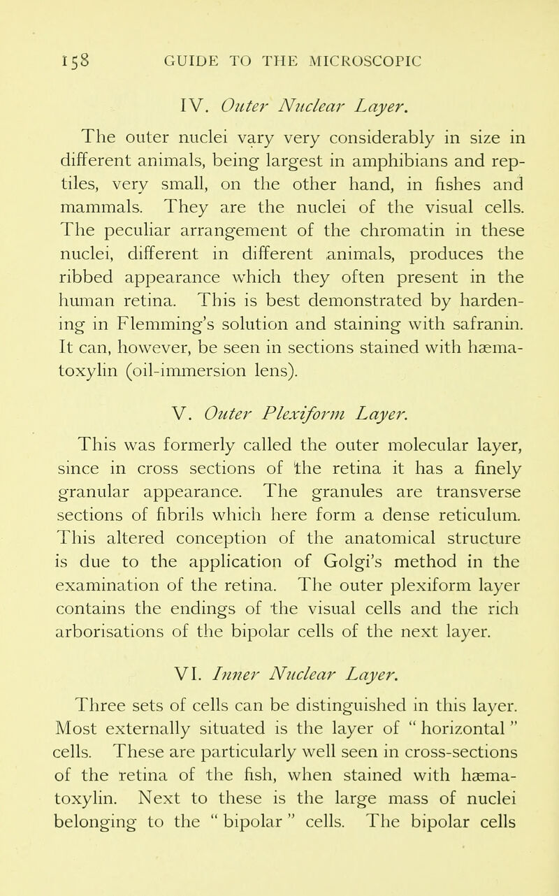 IV. Outer Nitclea}' Layer. The outer nuclei vary very considerably in size in different animals, being largest in amphibians and rep- tiles, very small, on the other hand, in fishes and mammals. They are the nuclei of the visual cells. The pecuKar arrangement of the chromatin in these nuclei, different in different animals, produces the ribbed appearance which they often present in the human retina. This is best demonstrated by harden- ing in Flemming's solution and staining with safranin. It can, however, be seen in sections stained with hasma- toxylin (oil-immersion lens). V. Outer Plexiform Layer. This was formerly called the outer molecular layer, since in cross sections of 'the retina it has a finely granular appearance. The granules are transverse sections of fibrils which here form a dense reticulum. This altered conception of the anatomical structure is due to the application of Golgi's method in the examination of the retina. The outer plexiform layer contains the endings of the visual cells and the rich arborisations of the bipolar cells of the next layer. VI. Liner Nuclear Layer. Three sets of cells can be distinguished in this layer. Most externally situated is the layer of horizontal cells. These are particularly well seen in cross-sections of the retina of the fish, when stained with hasma- toxylin. Next to these is the large mass of nuclei belonging to the bipolar cells. The bipolar cells
