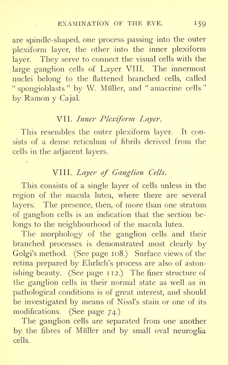 are spindle-shaped, one process passing into the outer plexiform layer, the other into the inner plexiform layer. They serve to connect the visual cells with the large ganglion cells of Layer VIII. The innermost nuclei belong to the flattened branched cells, called spongioblasts by W. Miiller, and amacrine cells by Ramon y Cajal. VII. Inner Plexiform Layer. This resembles the outer plexiform layer. It con- sists of a dense reticulum of fibrils derived from tlie cells in the adjacent layers. VIII. Layer of Ganglion Cells. This consists of a single layer of cells unless in the region of the macula lutea, where there are several layers. The presence, then, of more than one stratum of ganglion cells is an indication that the section be- longs to the neighbourhood of the macula lutea. The morphology of the ganglion cells and their branched processes is demonstrated most clearly by Golgi's method. (See page 108.) Surface views of the retina prepared by Ehrlich's process are also of aston- ishing beauty. (See page 112.) The finer structure of the ganglion cells in their normal state as well as in pathological conditions is of great interest, and should be investigated by means of Nissl's stain or one of its modifications. (See page 74.) The ganglion cells are separated from one another by the fibres of Miiller and by small oval neuroglia cells.