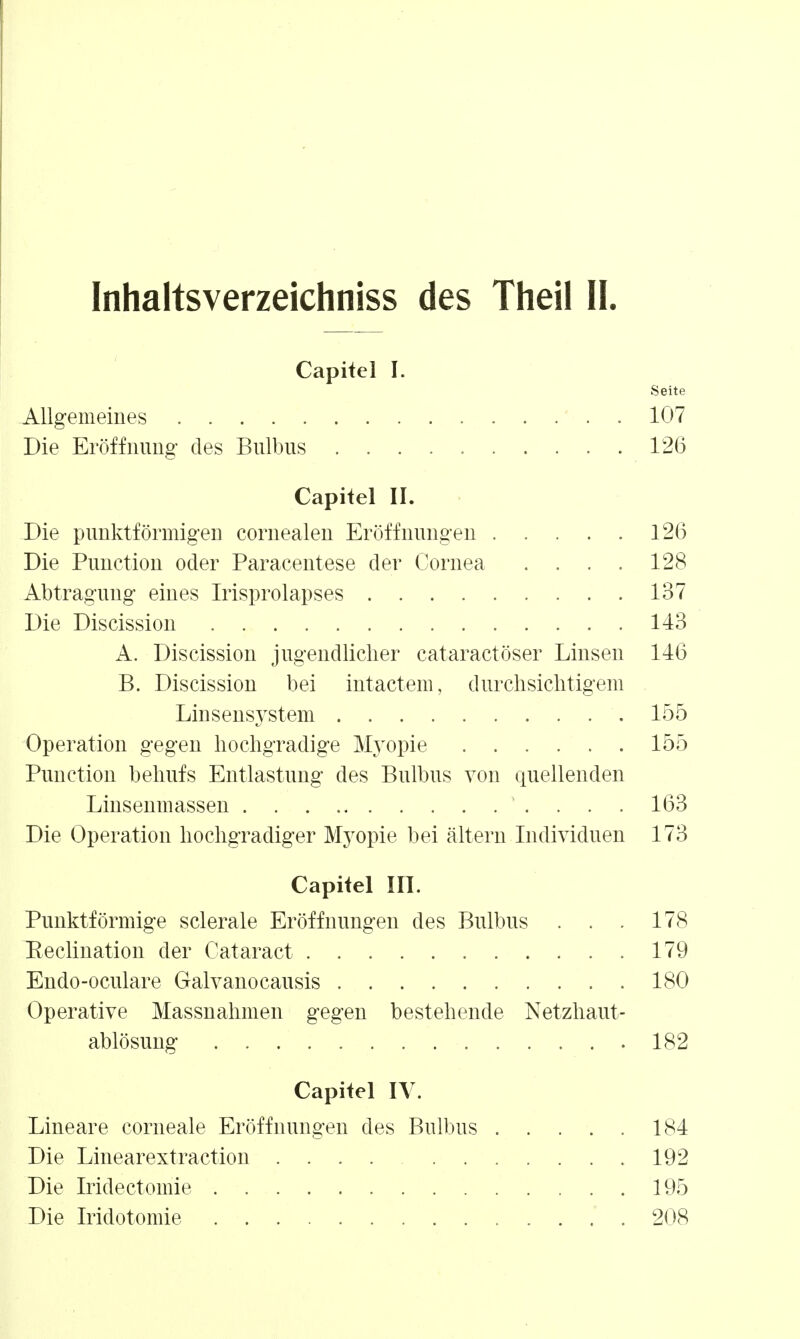 Inhaltsverzeichniss des Theil II. Capitel I. Seite Allgemeines . 107 Die Eröffnung des Bulbus 126 Capitel II. Die punktförmigen cornealen Eröffnungen 126 Die Function oder Paracentese der Cornea . . . . 128 Abtragung eines Irisprolapses 137 Die Discission 143 A. Discission jugendlicher cataractöser Linsen 146 B. Discission bei intactem, durchsichtigem Linsensystem 155 Operation gegen hochgradige Älyopie 155 Function behufs Entlastung des Bulbus von quellenden Linsenmassen . . . 163 Die Operation hochgradiger Myopie bei altern Individuen 173 Capitel III. Funktförmige sclerale Eröffnungen des Bulbus . . . 178 Eeclination der Cataract 179 Endo-oculare Galvanocausis 180 Operative Massnahmen gegen bestehende Netzhaut- ablösung 182 Capitel IV. Lineare corneale Eröffnungen des Bulbus 184 Die Linearextraction 192 Die Iridectomie 195 Die Iridotomie 208