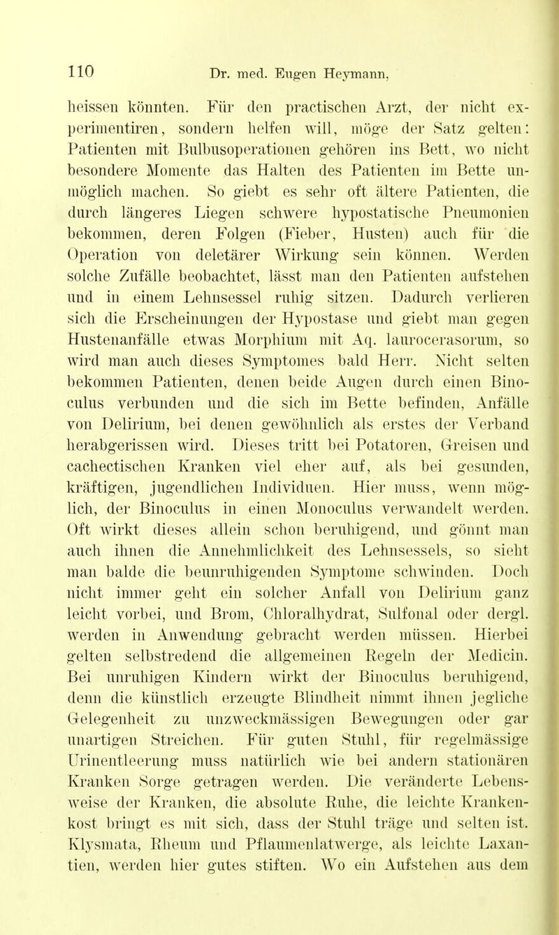 heissen könnten. Für den practischen Arzt, der nicht ex- perimentiren, sondern lielfen will, möge der Satz gelten: Patienten mit Bnlbnsoperationen gehören ins Bett, wo nicht besondere Momente das Halten des Patienten im Bette un- möglich machen. So giebt es sehr oft ältere Patienten, die durch längeres Liegen schwere hypostatische Pneumonien bekommen, deren Folgen (Fieber, Husten) auch für die Operation von deletärer Wirkung sein können. Werden solche Zufälle beobachtet, lässt man den Patienten aufstehen und in einem Lehnsessel ruhig sitzen. Dadurch verlieren sich die Erscheinungen der Hypostase und giebt man gegen Hustenanfälle etwas Morphium mit A(i. laurocerasorum, so wird man auch dieses Symptomes bald Herr. Nicht selten bekommen Patienten, denen beide Augen durch einen Bino- culus verbunden und die sich im Bette befinden, Anfälle von Delirium, bei denen gewöhnlich als erstes der Verband herabgerissen wird. Dieses tritt bei Potatoren, Greisen und cachectischen Kranken viel eher auf, als bei gesunden, kräftigen, jugendlichen Individuen. Hier muss, wenn mög- lich, der Binoculus in einen Monoculus verwandelt werden. Oft wirkt dieses allein schon beruhigend, und gönnt man auch ihnen die Annehmlichkeit des Lehnsessels, so sieht man balde die beunruhigenden Symptome schwinden. Doch nicht immer geht ein solcher Anfall von Delirium ganz leicht vorbei, und Brom, Chloralhydrat, Sulfonal oder dergl. werden in Anwendung gebracht werden müssen. Hierbei gelten selbstredend die allgemeinen Regeln der Medicin. Bei unruhigen Kindern wirkt der Binoculus beruhigend, denn die künstlich erzeugte Blindheit nimmt ihnen jegliche Gelegenheit zu unzweckmässigen Bewegungen oder gar unartigen Streichen. Für guten Stuhl, für regelmässige ürinentleerung muss natürlich wie bei andern stationären Kranken Sorge getragen werden. Die veränderte Lebens- weise der Kranken, die absolute Ruhe, die leichte Kranken- kost bringt es mit sich, dass der Stuhl träge und selten ist. Klysmata, Rheum und Pflaumenlatwerge, als leichte Laxan- tien, werden hier gutes stiften. Wo ein Aufstehen aus dem
