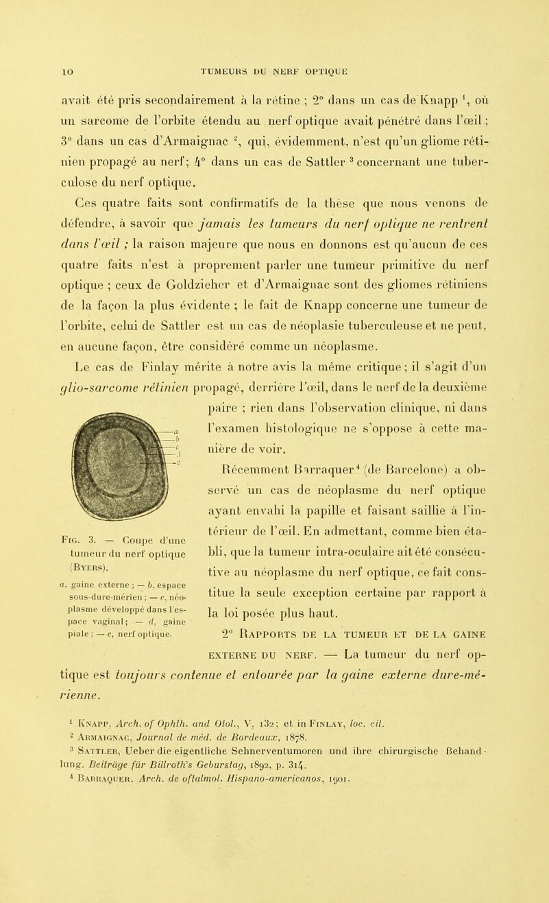 avait été pris secondairement à la rétine ; 2° dans un cas de Knapp l, où un sarcome de l'orbite étendu au nerf optique avait pénétré dans l'œil ; 3° dans un cas d'Armaignac 2, qui, évidemment, n'est qu'un gliome réti- nien propagé au nerf ; k° dans un cas de Sattler 3 concernant une tuber- culose du nerf optique. Ces quatre faits sont confîrmatifs de la thèse que nous venons de défendre, à savoir que jamais les tumeurs du nerf optique ne rentrent dans Vœil ; la raison majeure que nous en donnons est qu'aucun de ces quatre faits n'est à proprement parler une tumeur primitive du nerf optique ; ceux de Goldzieher et d'Armaignac sont des gliomes rétiniens de la façon la plus évidente ; le fait de Knapp concerne une tumeur de l'orbite, celui de Sattler est un cas de néoplasie tuberculeuse et ne peut, en aucune façon, être considéré comme un néoplasme. Le cas de Finlay mérite à notre avis la même critique; il s'agit d'un glio-sarcome rétinien propagé, derrière l'œil, dans le nerf de la deuxième paire ; rien dans l'observation clinique, ni dans l'examen histologique ne s'oppose à cette ma- nière de voir. Récemment Barraquer4 (de Barcelone) a ob- servé un cas de néoplasme du nerf optique ayant envahi la papille et faisant saillie à l'in- térieur de l'œil. En admettant, comme bien éta- bli, que la tumeur intra-oculaire ait été consécu- tive au néoplasme du nerf optique, ce fait cons- titue la seule exception certaine par rapport à la loi posée plus haut. 2° Rapports de la tumeur et de la gaine externe du nerf. — La tumeur du nerf op- tique est toujours contenue et entourée par la gaine externe dure-mé- rienne. Fig. 3. — Coupe d'une tumeur du nerf optique (Byers). a. gaine externe; — 6. espace sous-dure-mérien ; — c, néo- plasme développé dans l'es- pace vaginal; — (/, gaine piale ; — e, nerf optique. 1 Knapp, Arch. of Ophth. and Olol., V, i32; et in Finlay, loc. cit. 2 Abmaignac, Journal de méd. de Bordeaux, 1878. 3 Sattler, Ueber die eigentliche Sehnerventumoren und ihre chirurgische Behand- lung. Beitrdge fur Billroth's Geburstag, 1892, p. 3i4.