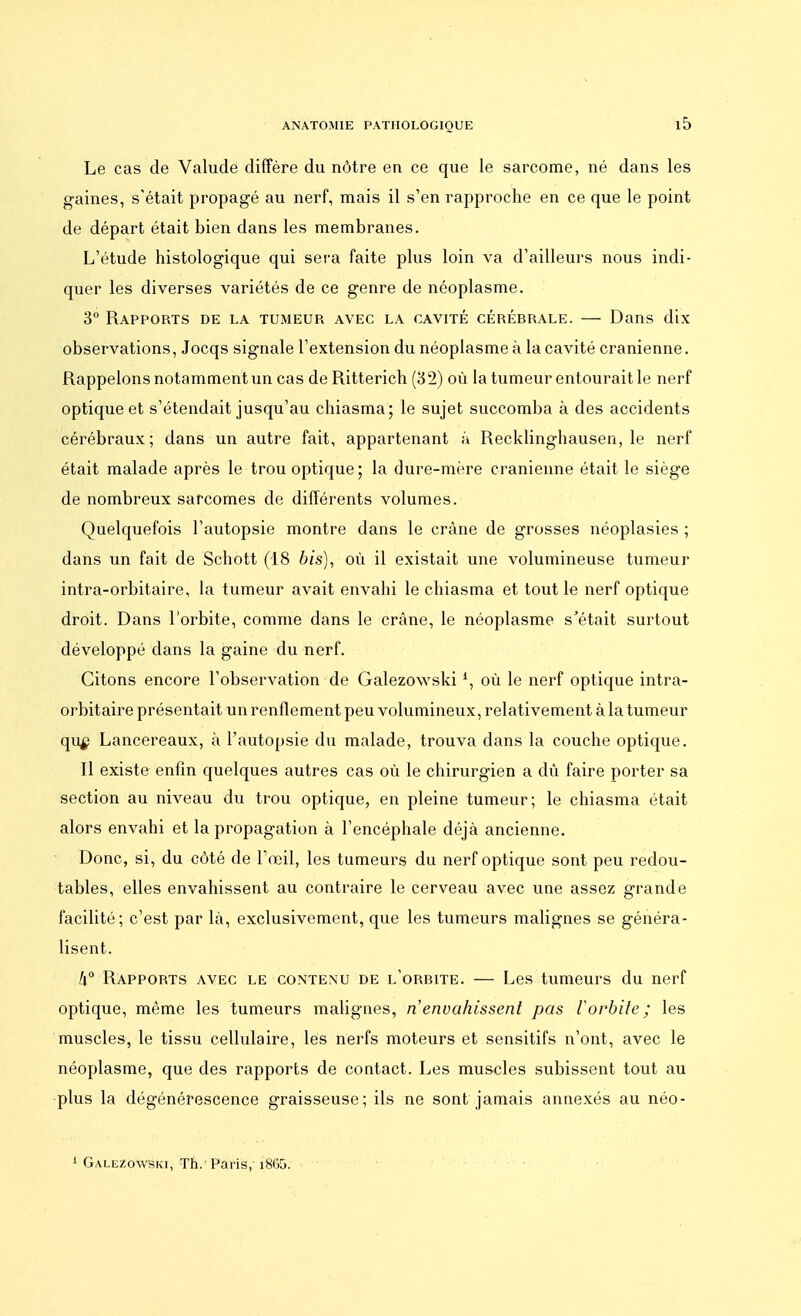 Le cas de Valude diffère du nôtre en ce que le sarcome, né dans les gaines, s'était propagé au nerf, mais il s'en rapproche en ce que le point de départ était bien dans les membranes. L'étude histologique qui sera faite plus loin va d'ailleurs nous indi- quer les diverses variétés de ce genre de néoplasme. 3° Rapports de la tumeup, avec la cavité cérébrale. — Dans dix observations, Jocqs signale l'extension du néoplasme à la cavité crânienne. Rappelons notamment un cas de Ritterich (32) où la tumeur entourait le nerf optique et s'étendait jusqu'au chiasma; le sujet succomba à des accidents cérébraux; dans un autre fait, appartenant à Recklinghausen, le nerf était malade après le trou optique ; la dure-mère crânienne était le siège de nombreux sarcomes de différents volumes. Quelquefois l'autopsie montre dans le crâne de grosses néoplasies ; dans un fait de Schott (18 bis), où il existait une volumineuse tumeur intra-orbitaire, la tumeur avait envahi le chiasma et tout le nerf optique droit. Dans l'orbite, comme dans le crâne, le néoplasme s'était surtout développé dans la gaine du nerf. Citons encore l'observation de Galezowski1, où le nerf optique intra- orbitaire présentait un renflement peu volumineux, relativement à la tumeur qu£ Lancereaux, à l'autopsie du malade, trouva dans la couche optique. Il existe enfin quelques autres cas où le chirurgien a dù faire porter sa section au niveau du trou optique, en pleine tumeur; le chiasma était alors envahi et la propagation à l'encéphale déjà ancienne. Donc, si, du côté de l'œil, les tumeurs du nerf optique sont peu redou- tables, elles envahissent au contraire le cerveau avec une assez grande facilité; c'est par là, exclusivement, que les tumeurs malignes se généra- lisent. 1\° Rapports avec le contenu de l'orbite. — Les tumeurs du nerf optique, même les tumeurs malignes, n'envahissent pas l'orbite; les muscles, le tissu cellulaire, lés nerfs moteurs et sensitifs n'ont, avec le néoplasme, que des rapports de contact. Les muscles subissent tout au plus la dégénérescence graisseuse; ils ne sont jamais annexés au néo- 1 Galezowski, Th.' Paris, i865.