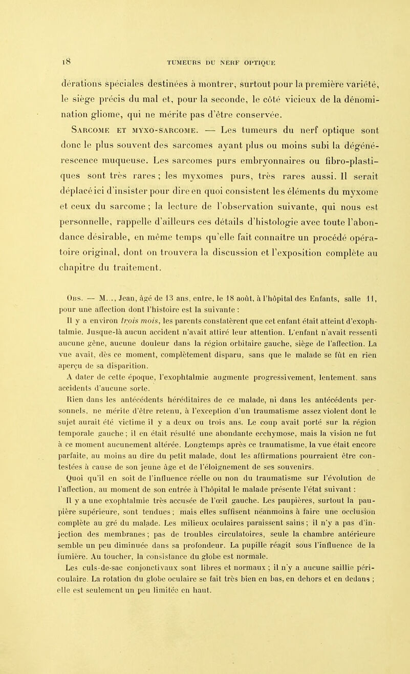 iS dérations spéciales destinées à montrer, surtout pour la première variété, le siège précis du mal et, pour la seconde, le côté vicieux de la dénomi- nation gliome, qui ne mérite pas d'être conservée. Sarcome et myxo-sarcome. — Les tumeurs du nerf optique sont donc le plus souvent des sarcomes ayant plus ou moins subi la dégéné- rescence muqueuse. Les sarcomes purs embryonnaires ou fibro-plasti- ques sont très rares ; les myxomes purs, très rares aussi. Il serait déplacé ici d'insister pour dire en quoi consistent les éléments du myxome et ceux du sarcome ; la lecture de l'observation suivante, qui nous est personnelle, rappelle d'ailleurs ces détails d'histologie avec toute l'abon- dance désirable, en même temps qu'elle fait connaître un procédé opéra- toire original, dont on trouvera la discussion et l'exposition complète au chapitre du traitement. Obs. — M..., Jean, âgé de 13 ans, entre, le 18 août, à l'hôpital des Enfants, salle 11, pour une affection dont l'histoire est la suivante : Il y a environ trois mois, les parents constatèrent que cet enfant était atteint d'exoph- talmie. Jusque-là aucun accident n'avait attire leur attention. L'enfant n'avait ressenti aucune gène, aucune douleur dans la région orbitaire gauche, siège fie l'affection. La vue avait, dès ce moment, complètement disparu, sans que le malade se fût en rien aperçu de sa disparition. A dater de celte époque, l'exophtalmie augmente progressivement, lentement, sans accidents d'aucune sorte. Rien dans les antécédents héréditaires de ce malade, ni dans les antécédents per- sonnels, ne mérite d'être retenu, à l'exception d'un traumatisme assez violent dont le sujet aurait été victime il y a deux ou trois ans. Le coup avait porté sur la région temporale gauche; il en était résulté une abondante ecchymose, mais la vision ne fut à ce moment aucunement altérée. Longtemps après ce traumatisme, la vue était encore parfaite, au moins au dire du petit malade, dont les affirmations pourraient être con- testées à cause de son jeune âge et de l'éloignement de ses souvenirs. Quoi qu'il en soit de l'influence réelle ou non du traumatisme sur l'évolution de l'affection, au moment de son entrée à l'hôpital le malade présente l'état suivant : Il y a une exophtalmie très accusée de l'œil gauche. Les paupières, surtout la pau- pière supérieure, sont tendues ; mais elles suffisent néanmoins à faire une occlusion complète au gré du malade. Les milieux oculaires paraissent sains ; il n'y a pas d'in- jection des memhranes ; pas de troubles circulatoires, seule la chambre antérieure semble un peu diminuée dans sa profondeur. La pupille réagit sous l'influence de la lumière. Au toucher, la consistance du globe est normale. Les culs-de-sac conjonclivaux sont libres et normaux ; il n'y a aucune saillie péri- coulaire. La rotation du globe oculaire se fait très bien en bas, en dehors et en dedans ; elle est seulement un peu limitée en haut.