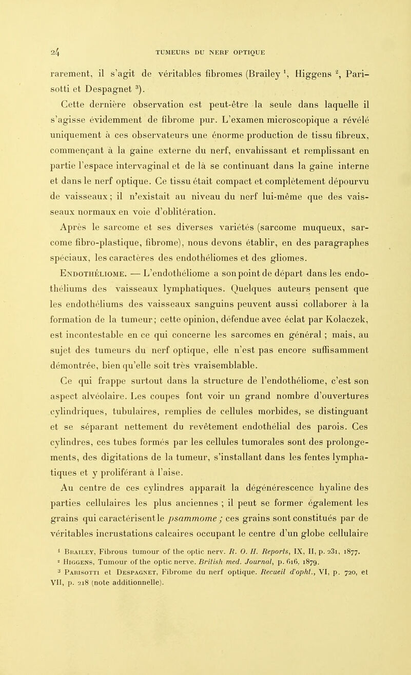 rarement, il s'agit de véritables fibromes (Brailey \ Higgens 2, Pari- sotti et Despagnet 3). Cette dernière observation est peut-être la seule dans laquelle il s'agisse évidemment de fibrome pur. L'examen microscopique a révélé uniquement à ces observateurs une énorme production de tissu fibreux, commençant à la gaine externe du nerf, envahissant et remplissant en partie l'espace intervaginal et de là se continuant dans la gaine interne et dans le nerf optique. Ce tissu était compact et complètement dépourvu de vaisseaux ; il n'existait au niveau du nerf lui-même que des vais- seaux normaux en voie d'oblitération. Après le sarcome et ses diverses variétés (sarcome muqueux, sar- come fibro-plastique, fibrome), nous devons établir, en des paragraphes spéciaux, les caractères des endothéliomes et des gliomes. Endothéliome. — L'endothéliome a son point de départ dans les endo- théliums des vaisseaux lymphatiques. Quelques auteurs pensent que les endothéliums des vaisseaux sanguins peuvent aussi collaborer à la formation de la tumeur; cette opinion, défendue avec éclat par Kolaczek, est incontestable en ce qui concerne les sarcomes en général ; mais, au sujet des tumeurs du nerf optique, elle n'est pas encore suffisamment démontrée, bien qu'elle soit très vraisemblable. Ce qui frappe surtout dans la structure de l'endothéliome, c'est son aspect alvéolaire. Les coupes font voir un grand nombre d'ouvertures cylindriques, tubulaires, remplies de cellules morbides, se distinguant et se séparant nettement du revêtement endothélial des parois. Ces cylindres, ces tubes formés par les cellules tumorales sont des prolonge- ments, des digitations de la tumeur, s'installant dans les fentes lympha- tiques et y proliférant à l'aise. Au centre de ces cylindres apparaît la dégénérescence hyaline des parties cellulaires les plus anciennes ; il peut se former également les grains qui caractérisent le psammome ; ces grains sont constitués par de véritables incrustations calcaires occupant le centre d'un globe cellulaire 1 Brailey, Fibrous tumour of the optic nerv. R. 0. H. Reports, IX, II, p. 23i, 1877. 1 Higgens, Tumour ofthe optic nerve. British med. Journal, p. 616, 1879. 3 Parisotti et Despagnet, Fibrome du nerf optique. Recueil d'opht., VI, p. 720, et VII, p. 218 (note additionnelle).