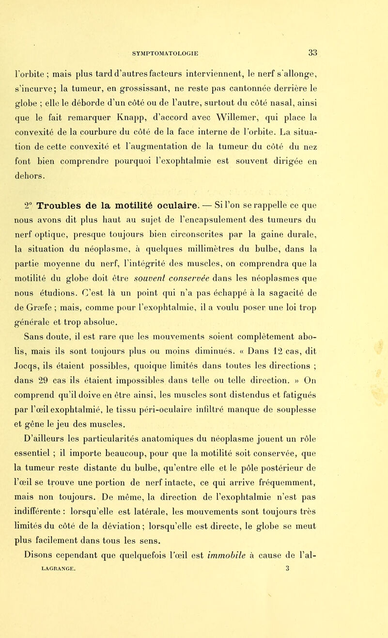 l'orbite; mais plus tard d'autres facteurs interviennent, le nerf s'allonge, s'incurve; la tumeur, en grossissant, ne reste pas cantonnée derrière le globe ; elle le déborde d'un côté ou de l'autre, surtout dn côté nasal, ainsi que le fait remarquer Knapp, d'accord avec Willemer, qui place la convexité de la courbure du côté de la face interne de l'orbite. La situa- tion de cette convexité et l'augmentation de la tumeur du côté du nez font bien comprendre pourquoi l'exophtalmie est souvent dirigée en dehors. 2° Troubles de la motilité oculaire. — Si l'on se rappelle ce que nous avons dit plus haut au sujet de l'encapsulement des tumeurs du nerf optique, presque toujours bien circonscrites par la gaine durale, la situation du néoplasme, à quelques millimètres du bulbe, dans la partie moyenne du nerf, l'intégrité des muscles, on comprendra que la motilité du globe doit être souvent conservée dans les néoplasmes que nous étudions. C'est là un point qui n'a pas échappé à la sagacité de de Grœfe ; mais, comme pour l'exophtalmie, il a voulu poser une loi trop générale et trop absolue. Sans doute, il est rare que les mouvements soient complètement abo- lis, mais ils sont toujours plus ou moins diminués. « Dans 12 cas, dit Jocqs, ils étaient possibles, quoique limités dans toutes les directions ; dans 29 cas ils étaient impossibles dans telle ou telle direction. » On comprend qu'il doive en être ainsi, les muscles sont distendus et fatigués par l'œil exophtalmié, le tissu péri-oculaire infiltré manque de souplesse et gêne le jeu des muscles. D'ailleurs les particularités anatomiques du néoplasme jouent un rôle essentiel ; il importe beaucoup, pour que la motilité soit conservée, que la tumeur reste distante du bulbe, qu'entre elle et le pôle postérieur de l'œil se trouve une portion de nerf intacte, ce qui arrive fréquemment, mais non toujours. De même, la direction de l'exophtalmie n'est pas indifférente : lorsqu'elle est latérale, les mouvements sont toujours très limités du côté de la déviation; lorsqu'elle est directe, le globe se meut plus facilement dans tous les sens. Disons cependant que quelquefois l'œil est immobile à cause de l'al- LAGRANGE. 3