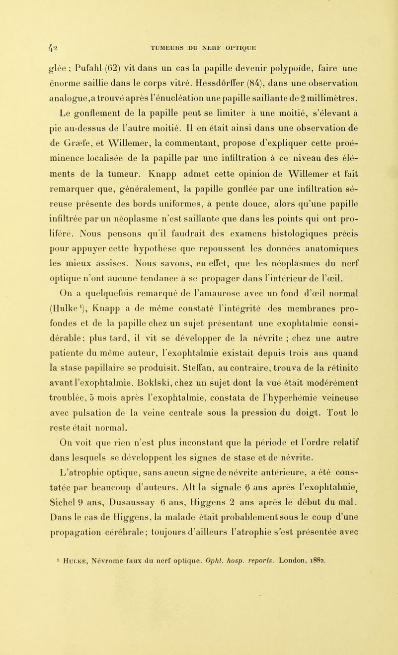 glée ; Pufahl (62) vit dans un cas la papille devenir polypoïde, faire une énorme saillie dans le corps vitré. Hessdôrffer (84), dans une observation analogue,a trouvé après l'énucléation une papille saillante de 2 millimètres. Le gonflement de la papille peut se limiter à une moitié, s'élevant à pic au-dessus de l'autre moitié. Il en était ainsi dans une observation de de Grsefe, et Willemer, la commentant, propose d'expliquer cette proé- minence localisée de la papille par une infiltration à ce niveau des élé- ments de la tumeur. Knapp admet cette opinion de Willemer et fait remarquer que, généralement, la papille gonflée par une infiltration sé- reuse présente des bords uniformes, à pente douce, alors qu'une papille infiltrée par un néoplasme n'est saillante que dans les points qui ont pro- liféré. Nous pensons qu'il faudrait des examens histologiques précis pour appuyer cette hypothèse que repoussent les données anatomiques les mieux assises. Nous savons, en effet, que les néoplasmes du nerf optique n'ont aucune tendance à se propager dans l'intérieur de l'œil. On a quelquefois remarqué de l'amaurose avec un fond d'œil normal (Hulke1), Knapp a de même constaté l'intégrité des membranes pro- fondes et de la papille chez un sujet présentant une exophtalmie consi- dérable; plus tard, il vit se développer de la névrite ; chez une autre patiente du même auteur, l'exophtalmie existait depuis trois ans quand la stase papillaire se produisit. Steffan, au contraire, trouva de la rétinite avant l'exophtalmie. Boklski,chez un sujet dont la vue était modérément troublée, 5 mois après l'exophtalmie, constata de l'hyperhémie veineuse avec pulsation de la veine centrale sous la pression du doigt. Tout le reste était normal. On voit que rien n'est plus inconstant que la période et l'ordre relatif dans lesquels se développent les signes de stase et de névrite. L'atrophie optique, sans aucun signe de névrite antérieure, a été cons- tatée par beaucoup d'auteurs. Alt la signale 6 ans après l'exophtalmie, Sichel 9 ans, Dusaussay 6 ans, Higgens 2 ans après le début du mal. Dans le cas de Higgens, la malade était probablement sous le coup d'une propagation cérébrale; toujours d'ailleurs l'atrophie s'est présentée avec 1 Hulke, Névrome faux du nerf optique. Opht. hosp. reports. London, 1882.