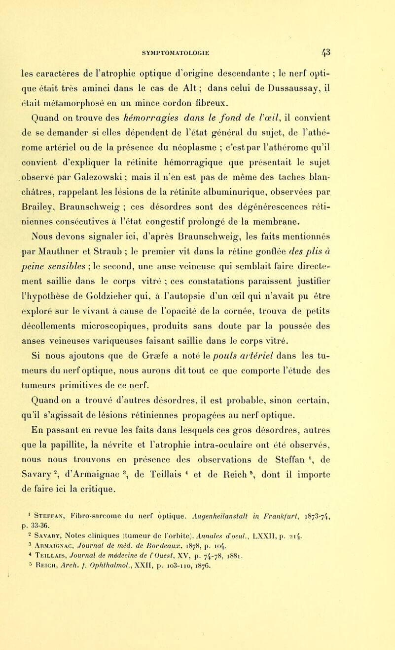 les caractères de l'atrophie optique d'origine descendante ; le nerf opti- que était très aminci dans le cas de Alt ; dans celui de Dussaussay, il était métamorphosé en un mince cordon fibreux. Quand on trouve des hémorragies dans le fond de l'œil, il convient de se demander si elles dépendent de l'état général du sujet, de l'athé- rome artériel ou de la présence du néoplasme ; c'est par l'athérome qu'il convient d'expliquer la rétinite hémorragique que présentait le sujet observé par Galezowski ; mais il n'en est pas de même des taches blan- châtres, rappelant les lésions de la rétinite albuminurique, observées par Brailey, Braunschweig ; ces désordres sont des dégénérescences réti- niennes consécutives à l'état congestif prolongé de la membrane. Nous devons signaler ici, d'après Braunschweig, les faits mentionnés par Mauthner et Straub ; le premier vit dans la rétine gonflée des plis à peine sensibles ; le second, une anse veineuse qui semblait faire directe- ment saillie dans le corps vitré ; ces constatations paraissent justifier l'hypothèse de Goldzieher qui, à l'autopsie d'un œil qui n'avait pu être exploré sur le vivant à cause de l'opacité de la cornée, trouva de petits décollements microscopiques, produits sans doute par la poussée des anses veineuses variqueuses faisant saillie dans le corps vitré. Si nous ajoutons que de Greefe a noté le pouls artériel dans les tu- meurs du nerf optique, nous aurons dit tout ce que comporte l'étude des tumeurs primitives de ce nerf. Quand on a trouvé d'autres désordres, il est probable, sinon certain, qu'il s'agissait de lésions rétiniennes propagées au nerf optique. En passant en revue les faits dans lesquels ces gros désordres, autres que la papillite, la névrite et l'atrophie intra-oculaire ont été observés, nous nous trouvons en présence des observations de Steffan ', de Savary2, d'Armaignac 3, de Teillais 4 et de Reich 5, dont il importe de faire ici la critique. 1 Steffan, Fibro-sarcome du nerf optique. Augenheilanstalt in Frankfurt, 1873-74, p. 33-36. 2 Savary, Notes cliniques (tumeur de l'orbite). Annales d'ocul., LXXH, p. 214. 3 Armaignac, Journal de méd. de Bordeaux, 1878, p. 104. * Teillais, Journal de médecine de l'Ouest, XV, p. 74-78, 1881. 5 Reich, Arch. f. Ophthalniol., XXII, p. io3-no, 1876.