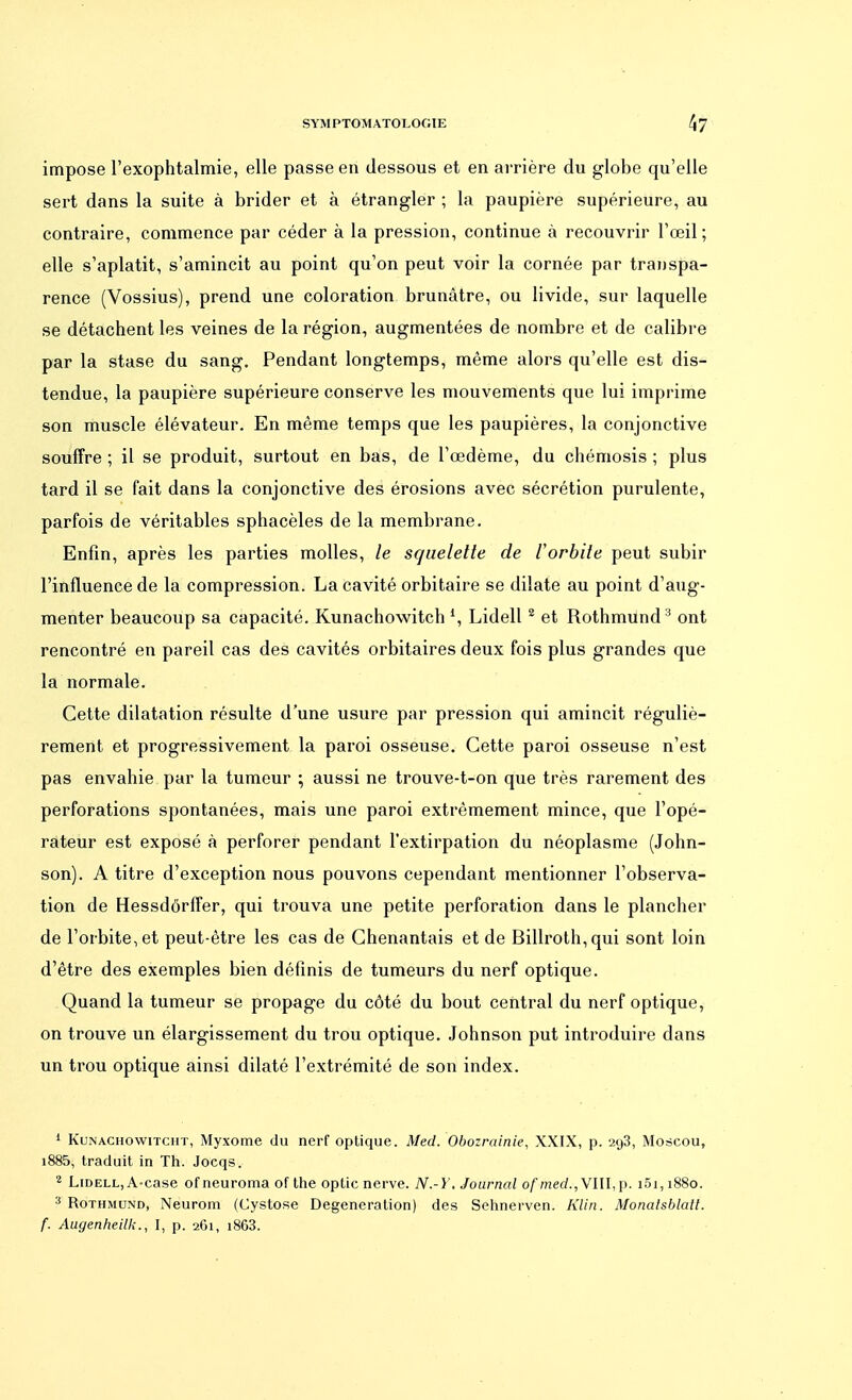 impose l'exophtalmie, elle passe en dessous et en arrière du globe qu'elle sert dans la suite à brider et à étrangler ; la paupière supérieure, au contraire, commence par céder à la pression, continue à recouvrir F œil ; elle s'aplatit, s'amincit au point qu'on peut voir la cornée par transpa- rence (Vossius), prend une coloration brunâtre, ou livide, sur laquelle se détachent les veines de la région, augmentées de nombre et de calibre par la stase du sang. Pendant longtemps, même alors qu'elle est dis- tendue, la paupière supérieure conserve les mouvements que lui imprime son muscle élévateur. En même temps que les paupières, la conjonctive souffre ; il se produit, surtout en bas, de l'œdème, du chémosis ; plus tard il se fait dans la conjonctive des érosions avec sécrétion purulente, parfois de véritables sphacèles de la membrane. Enfin, après les parties molles, le squelette de lorbite peut subir l'influence de la compression. La cavité orbitaire se dilate au point d'aug- menter beaucoup sa capacité. Kunachowitch *, Lidell2 et Rothmund 3 ont rencontré en pareil cas des cavités orbitaires deux fois plus grandes que la normale. Cette dilatation résulte d'une usure par pression qui amincit réguliè- rement et progressivement la paroi osseuse. Cette paroi osseuse n'est pas envahie par la tumeur ; aussi ne trouve-t-on que très rarement des perforations spontanées, mais une paroi extrêmement mince, que l'opé- rateur est exposé à perforer pendant l'extirpation du néoplasme (John- son). A titre d'exception nous pouvons cependant mentionner l'observa- tion de Hessdôrffer, qui trouva une petite perforation dans le plancher de l'orbite, et peut-être les cas de Chenantais et de Billroth,qui sont loin d'être des exemples bien définis de tumeurs du nerf optique. Quand la tumeur se propage du côté du bout central du nerf optique, on trouve un élargissement du trou optique. Johnson put introduire dans un trou optique ainsi dilaté l'extrémité de son index. 1 Kunachowitcht, Myxome du nerf optique. Med. Obozrainie, XXIX, p. 2g3, Moscou, i885, traduit in Th. Jocqs. 2 Lidell, A-case of neuroma of the optic nerve. N.-Y. Journal ofmed., VIII, p. i5i, 1880. 3 Rothmund, Neurom (Cystose Degeneration) des Sehnerven. Klin. Monalsblalt. f. Augenheilk., I, p. 2O1, i863.