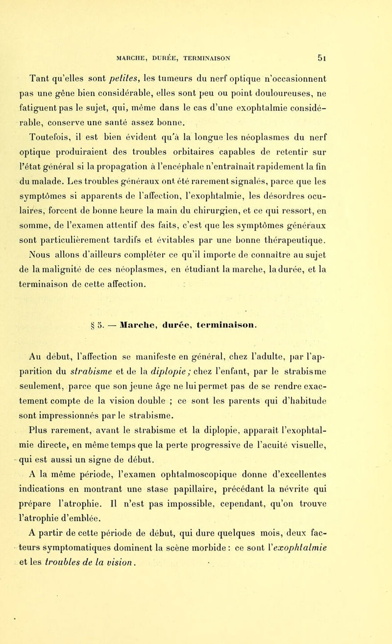 Tant qu'elles sont petites, les tumeurs du nerf optique n'occasionnent pas une gêne bien considérable, elles sont peu ou point douloureuses, ne fatiguent pas le sujet, qui, même dans le cas d'une exophtalmie considé- rable, conserve une santé assez bonne. Toutefois, il est bien évident qu'à la longue les néoplasmes du nerf optique produiraient des troubles orbitaires capables de retentir sur l'état général si la propagation à l'encéphale n'entraînait rapidement la fin du malade. Les troubles généraux ont été rarement signalés, parce que les symptômes si apparents de l'affection, l'exophtalmie, les désordres ocu- laires, forcent de bonne heure la main du chirurgien, et ce qui ressort, en somme, de l'examen attentif des faits, c'est que les symptômes généraux sont particulièrement tardifs et évitables par une bonne thérapeutique. Nous allons d'ailleurs compléter ce qu'il importe de connaître au sujet de la malignité de ces néoplasmes, en étudiant la marche, ladurée, et la terminaison de cette affection. § 5. — Marche, durée, terminaison. Au début, l'affection se manifeste en général, chez l'adulte, par l'ap- parition du strabisme et de la diplopie; chez l'enfant, par le strabisme seulement, parce que son jeune âge ne lui permet pas de se rendre exac- tement compte de la vision double ; ce sont les parents qui d'habitude sont impressionnés par le strabisme. Plus rarement, avant le strabisme et la diplopie, apparaît l'exophtal- mie directe, en même temps que la perte progressive de l'acuité visuelle, qui est aussi un signe de début. A la même période, l'examen ophtalmoscopique donne d'excellentes indications en montrant une stase papillaire, précédant la névrite qui prépare l'atrophie. Il n'est pas impossible, cependant, qu'on trouve l'atrophie d'emblée. A partir de cette période de début, qui dure quelques mois, deux fac- teurs symptomatiques dominent la scène morbide : ce sont Y exophtalmie et les troubles de la vision.